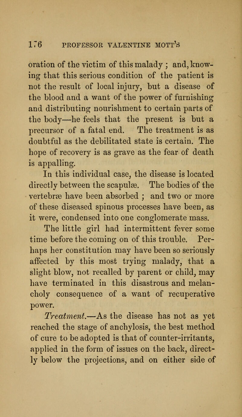 1 oration of the victim of this malady ; and, know- ing that this serious condition of the patient is not the result of local injury, but a disease of the blood and a want of the power of furnishing and distributing nourishment to certain parts of the body—he feels that the present is but a precursor of a fatal end. The treatment is as doubtful as the debilitated state is certain. The hope of recovery is as grave as the fear of death is appalling. In this individual case, the disease is located directly between the scapulge. The bodies of the vertebrge have been absorbed ; and two or more of these diseased spinous processes have been, as it were, condensed into one conglomerate mass. The little girl had intermittent fever some time before the coming on of this trouble. Per- haps her constitution may have been so seriously affected by this most trying malady, that a slight blow, not recalled by parent or child, may have terminated in this disastrous and melan- choly consequence of a want of recuperative power. Treatment.—As the disease has not as yet reached the stage of anchylosis, the best method of cure to be adopted is that of counter-irritants, applied in the form of issues on the back, direct- ly below the projections, and on either side of