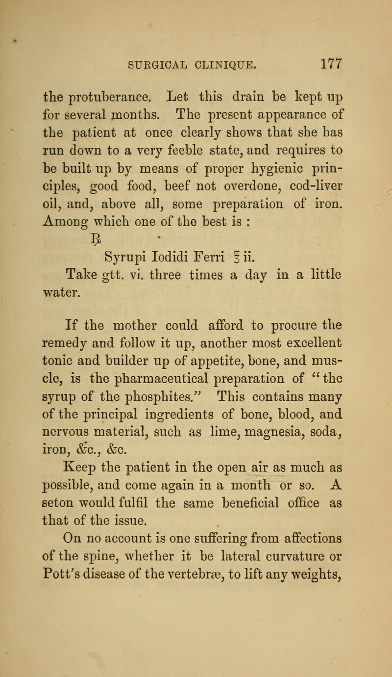 the protuberance. Let this drain be kept np for several months. The present appearance of the patient at once clearly shows that she has run down to a very feeble state, and requires to be built up by means of proper hygienic prin- ciples, good food, beef not overdone, cod-liver oil, and, above all, some preparation of iron. Among which one of the best is : 9 . ' . . Syrupi lodidi Ferri 3 ii. Take gtt. vi. three times a day in a little water. If the mother could afford to procure the remedy and follow it up, another most excellent tonic and builder up of appetite, bone, and mus- cle, is the pharmaceutical preparation of  the syrup of the phosphites. This contains many of the principal ingredients of bone, blood, and nervous material, such as lime, magnesia, soda, iron, &'c., &c. Keep the patient in the open air as much as possible, and come again in a month or so. A seton would fulfil the same beneficial office as that of the issue. On no account is one suffering from affections of the spine, whether it be lateral curvature or Pott's disease of the vertebrae, to lift any weights,
