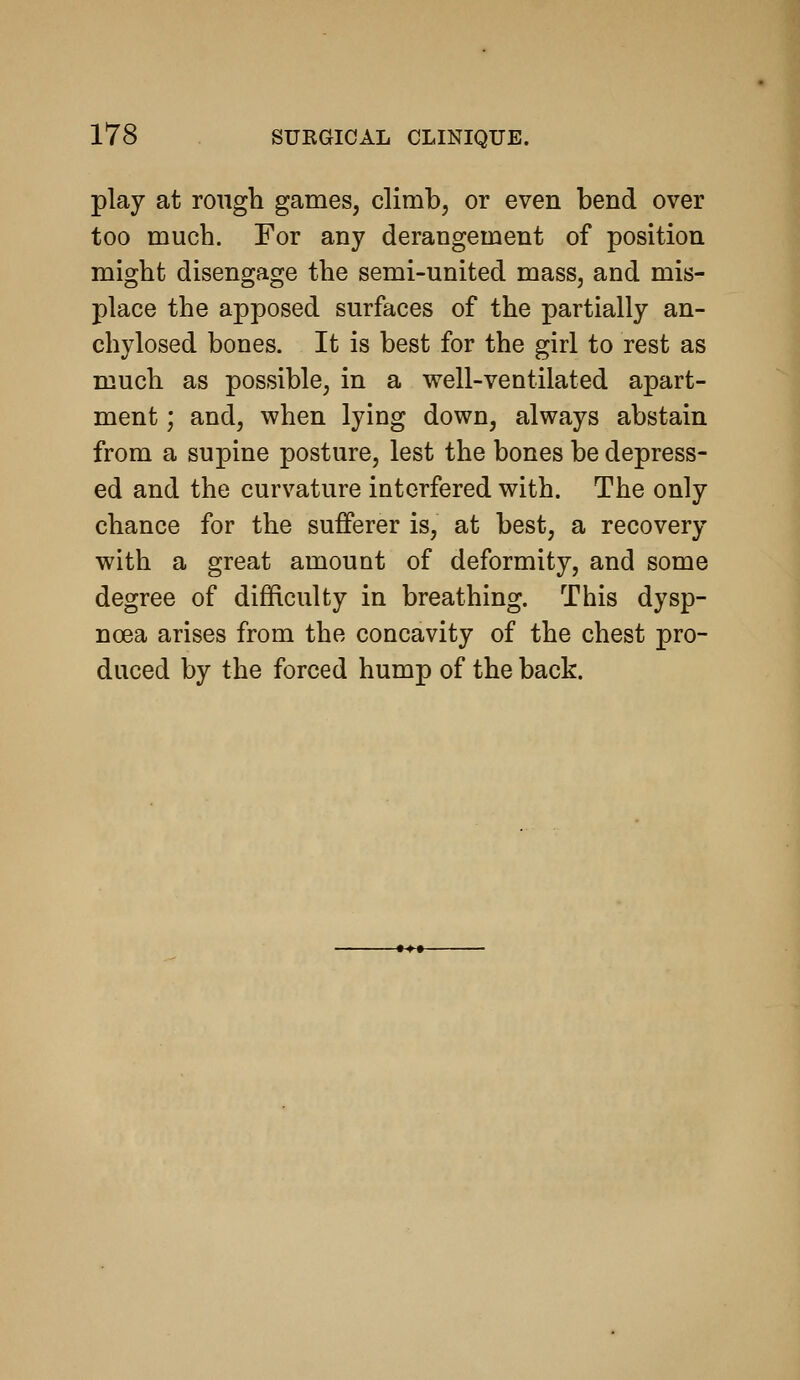 play at rough games, climb, or even bend over too much. For any derangement of position might disengage the semi-united mass, and mis- place the apposed surfaces of the partially an- chylosed bones. It is best for the girl to rest as much as possible, in a vs^ell-ventilated apart- ment ; and, when lying down, always abstain from a supine posture, lest the bones be depress- ed and the curvature interfered with. The only chance for the sufferer is, at best, a recovery with a great amount of deformity, and some degree of difRculty in breathing. This dysp- noea arises from the concavity of the chest pro- duced by the forced hump of the back.