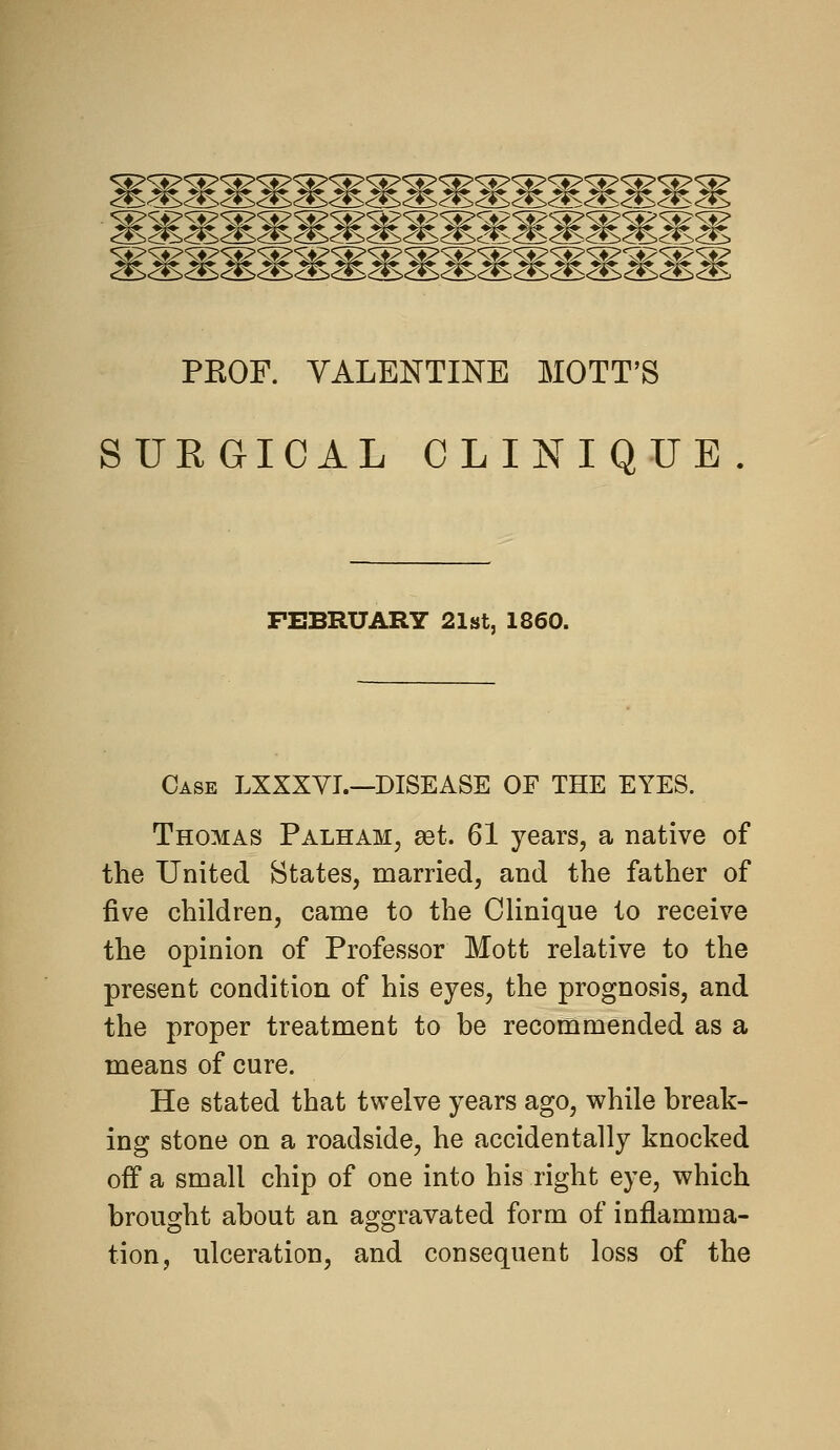 PKOF. VALENTINE MOTT'S SURGICAL OLINIQUE FEBRUARY 21st, 1860. Case LXXXVI.—DISEASE OF THE EYES. Thomas Palham, set. 61 years, a native of the United States, married, and the father of five children, came to the Clinique to receive the opinion of Professor Mott relative to the present condition of his eyes, the prognosis, and the proper treatment to be recommended as a means of cure. He stated that twelve years ago, while break- ing stone on a roadside, he accidentally knocked off a small chip of one into his right eye, which brought about an aggravated form of inflamma- tion, ulceration, and consequent loss of the