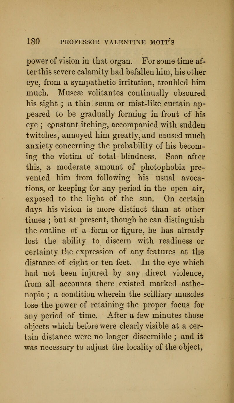 power of vision in that organ. For some time af- ter this severe calamity had befallen him, his other eye, from a sympathetic irritation, troubled him much. Musc£e volitantes continually obscured his sight ; a thin scum or mist-like curtain ap- peared to be gradually forming in front of his eye ; cpnstant itching, accompanied with sudden twitches, annoyed him greatly, and caused much anxiety concerning the probability of his becom- ing the victim of total blindness. Soon after this, a moderate amount of photophobia pre- vented him from following his usual avoca- tions, or keeping for any period in the open air, exposed to the light of the sun. On certain days his vision is more distinct than at other times ; but at present, though he can distinguish the outline of a form or figure, he has already lost the ability to discern with readiness or certainty the expression of any features at the distance of eight or ten feet. In the eye which had not been injured by any direct violence, from all accounts there existed marked asthe- nopia ; a condition wherein the scilliary muscles lose the power of retaining the proper focus for any period of time. After a few minutes those objects which before were clearly visible at a cer- tain distance were no longer discernible ; and it was necessary to adjust the locality of the object,