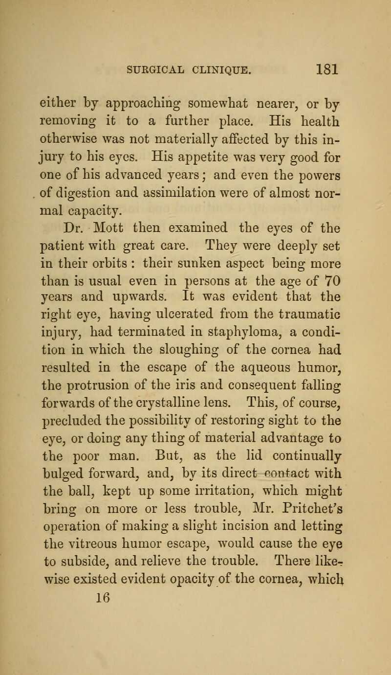 either by approaching somewhat nearer, or by removing it to a further place. His health otherwise was not materially affected by this in- jury to his eyes. His appetite was very good for one of his advanced years; and even the powers of digestion and assimilation were of almost nor- mal capacity. Dr. Mott then examined the eyes of the patient with great care. They were deeply set in their orbits : their sunken aspect being more than is usual even in persons at the age of 70 years and upwards. It was evident that the right eye, having ulcerated from the traumatic injury, had terminated in staphyloma, a condi- tion in which the sloughing of the cornea had resulted in the escape of the aqueous humor, the protrusion of the iris and consequent falling forwards of the crystalline lens. This, of course, precluded the possibility of restoring sight to the eye, or doing any thing of material advantage to the poor man. But, as the lid continually bulged forward, and, by its direct contact with the ball, kept up some irritation, which might bring on more or less trouble, Mr. Pritchet's operation of making a slight incision and letting the vitreous humor escape, would cause the eye to subside, and relieve the trouble. There likcr wise existed evident opacity of the cornea, which 16