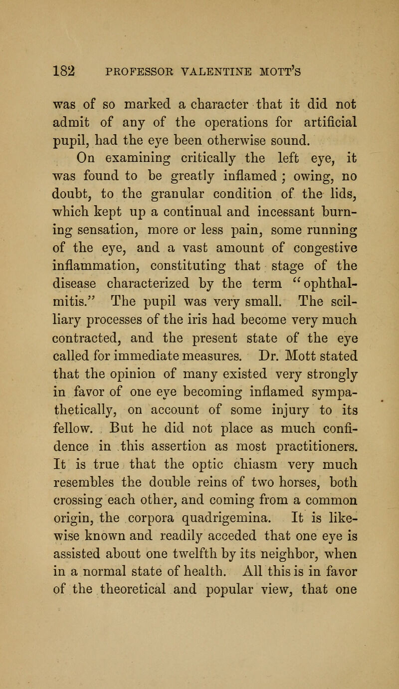 was of so marked a character that it did not admit of any of the operations for artificial pupil, had the eye heen otherwise sound. On examining critically the left eye, it was found to be greatly inflamed ; owing, no doubt, to the granular condition of the lids, which kept up a continual and incessant burn- ing sensation, more or less pain, some running of the eye, and a vast amount of congestive inflammation, constituting that stage of the disease characterized by the term ophthal- mitis. The pupil was very small. The scil- liary processes of the iris had become very much contracted, and the present state of the eye called for immediate measures. Dr. Mott stated that the opinion of many existed very strongly in favor of one eye becoming inflamed sympa- thetically, on account of some injury to its fellow. But he did not place as much confi- dence in this assertion as most practitioners. It is true that the optic chiasm very much resembles the double reins of two horses, both crossing each other, and coming from a common origin, the corpora quadrigemina. It is like- wise known and readily acceded that one eye is assisted about one twelfth by its neighbor, when in a normal state of health. All this is in favor of the theoretical and popular view, that one
