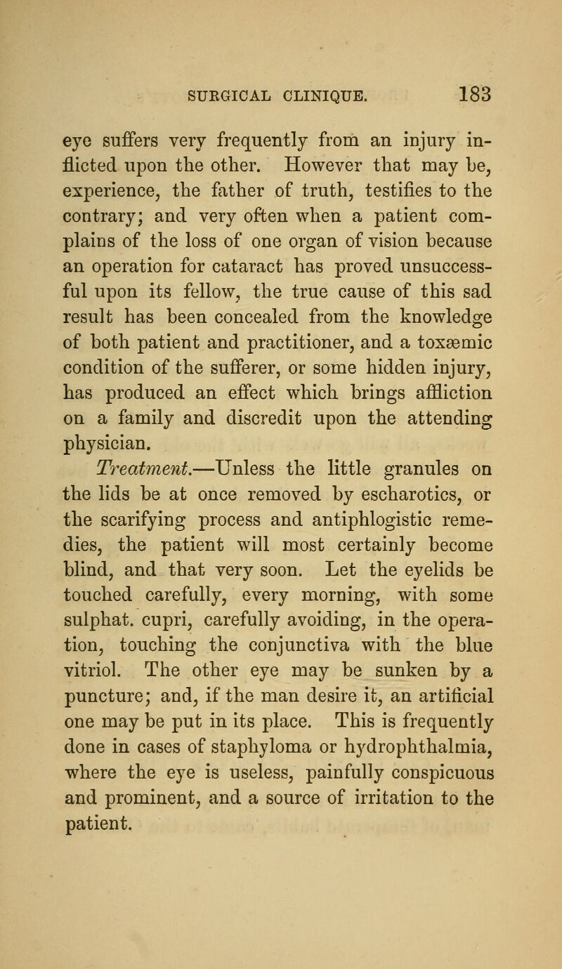 eye suffers very frequently from an injury in- flicted upon the other. However that may be, experience, the father of truth, testifies to the contrary; and very often when a patient com- plains of the loss of one organ of vision because an operation for cataract has proved unsuccess- ful upon its fellow, the true cause of this sad result has been concealed from the knowledge of both patient and practitioner, and a toxsemic condition of the sufferer, or some hidden injury, has produced an effect which brings affliction on a family and discredit upon the attending physician. Treatment.—Unless the little granules on the lids be at once removed by escharotics, or the scarifying process and antiphlogistic reme- dies, the patient will most certainly become blind, and that very soon. Let the eyelids be touched carefully, every morning, with some sulphat. cupri, carefully avoiding, in the opera- tion, touching the conjunctiva with the blue vitriol. The other eye may be sunken by a puncture; and, if the man desire it, an artificial one may be put in its place. This is frequently done in cases of staphyloma or hydrophthalmia, where the eye is useless, painfully conspicuous and prominent, and a source of irritation to the patient.