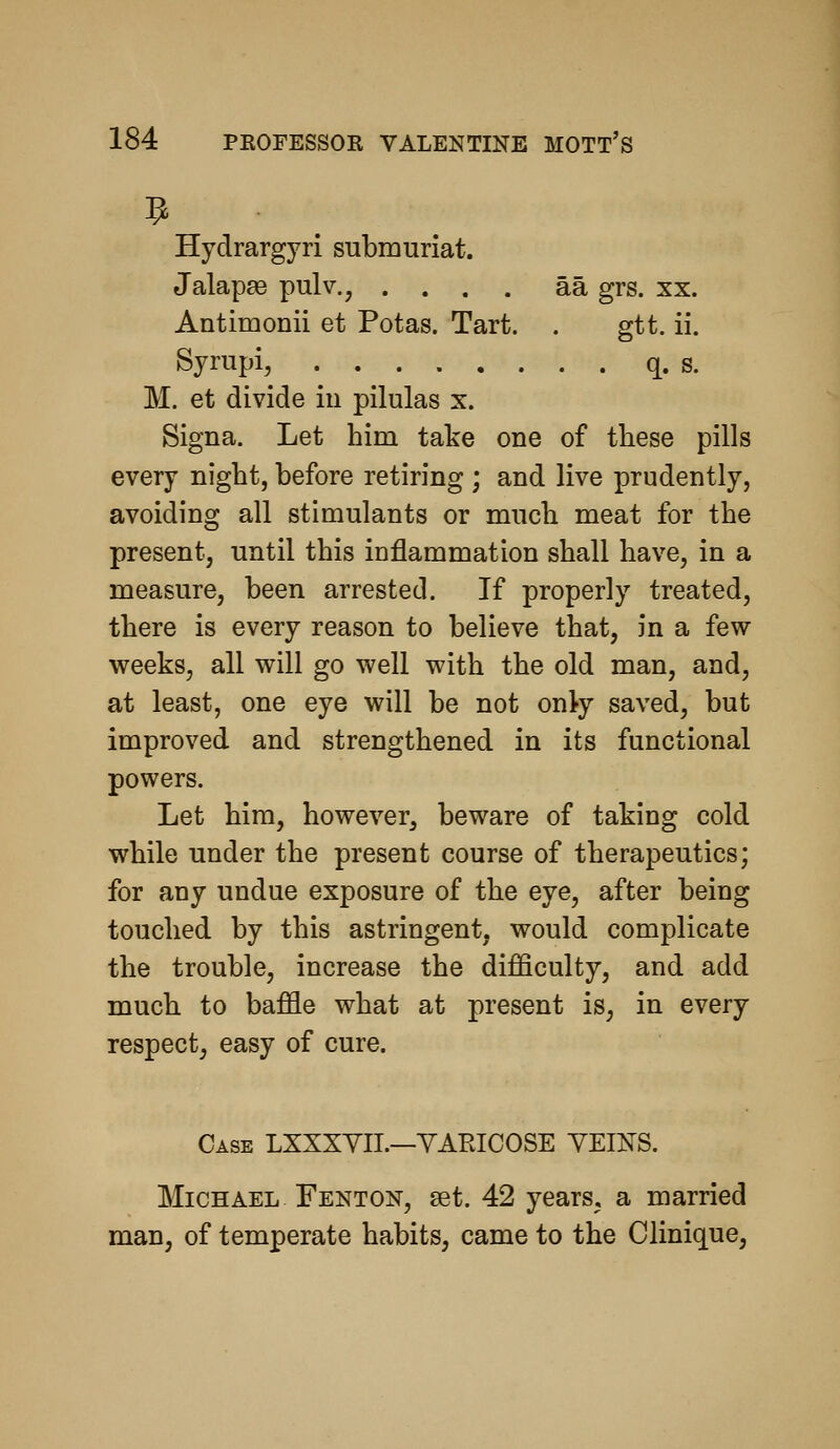 Hydrargyri snbmuriat. Jalapa3 pulv., .... aa grs. xx. Antimonii et Potas. Tart. . gtt. ii. Syrupi, q. s. M. et divide iu pilulas x. Signa. Let him take one of these pills every night, before retiring ; and live prudently, avoiding all stimulants or much meat for the present, until this inflammation shall have, in a measure, been arrested. If properly treated, there is every reason to believe that, in a few weeks, all will go well with the old man, and, at least, one eye will be not onl-y saved, but improved and strengthened in its functional powers. Let him, however^ beware of taking cold while under the present course of therapeutics; for any undue exposure of the eye, after being touched by this astringent, would complicate the trouble, increase the difficulty, and add much to baffle what at present is, in every respect^ easy of cure. Case LXXXYII.—YARICOSE VEINS. Michael Fenton, set. 42 years, a married man, of temperate habits, came to the Clinique,