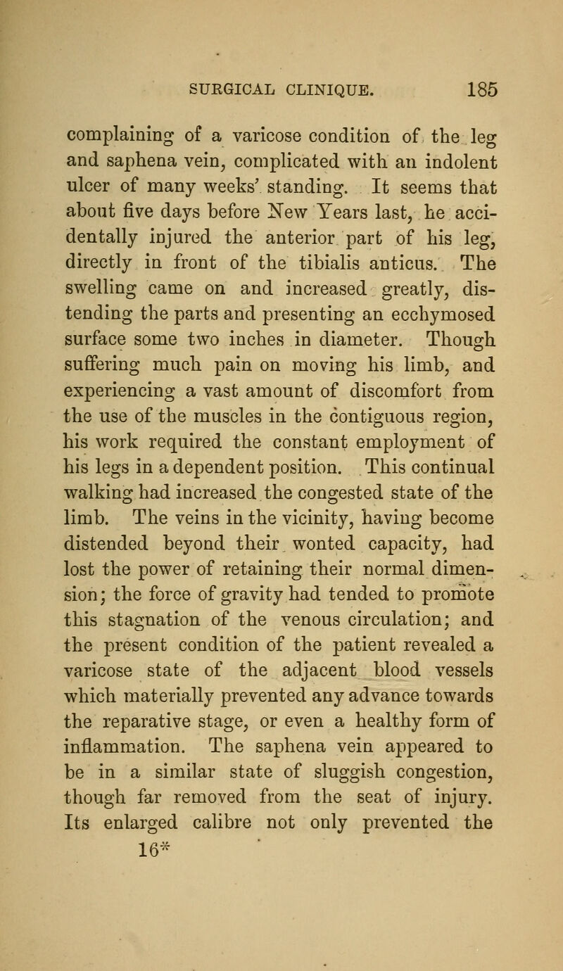complaining of a varicose condition of the leg and saphena vein, complicated with an indolent ulcer of many weeks' standing. It seems that about five days before IsTew Years last, he acci- dentally injured the anterior part of his leg, directly in front of the tibialis anticus. The swelling came on and increased greatly, dis- tending the parts and presenting an ecchymosed surface some two inches in diameter. Though suffering much pain on moving his limb, and experiencing a vast amount of discomfort from the use of the muscles in the contiguous region, his work required the constant employment of his legs in a dependent position. This continual walking had increased the congested state of the limb. The veins in the vicinity, having become distended beyond their wonted capacity, had lost the power of retaining their normal dimen- sion; the force of gravity had tended to promote this stagnation of the venous circulation; and the present condition of the patient revealed a varicose state of the adjacent blood vessels which materially prevented any advance towards the reparative stage, or even a healthy form of inflammation. The saphena vein appeared to be in a similar state of sluggish congestion, though far removed from the seat of injury. Its enlarged calibre not only prevented the 16^
