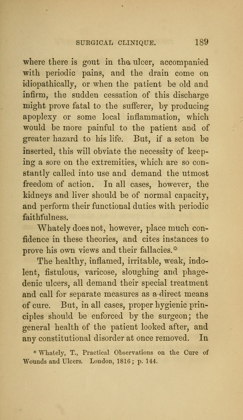 where there is gout in the ulcer, accompanied with periodic pains, and the drain come on idiopathically, or when the patient be old and infirm, the sudden cessation of this discharge might prove fatal to the sufferer, by producing apoplexy or some local inflammation, which would be more painful to the patient and of greater hazard to his life. But, if a seton be inserted, this will obviate the necessity of keep- ing a sore on the extremities, which are so con- stantly called into use and demand the utmost freedom of action. In all cases, however, the kidneys and liver should be of normal capacity, and perform their functional duties with periodic faithfulness. Whately does not, however, place much con- fidence in these theories, and cites instances to prove his own views and their fallacies.''' The healthy, inflamed, irritable, weak, indo- lent, fistulous, varicose, sloughing and phage- denic ulcers, all demand their special treatment and call for separate measures as a direct means of cure. But, in all cases, proper hygienic prin- ciples should be enforced by the surgeon; the general health of the patient looked after, and any constitutional disorder at once removed. In *Wlialely, T., Practical Observations on the Cure of Wounds and Ulcers. London, 1816; p. 144.