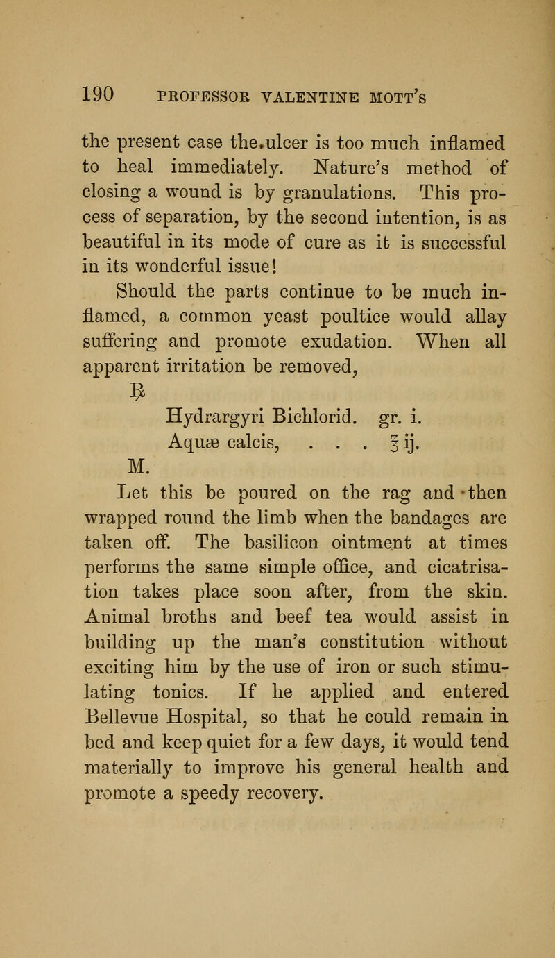 the present case the.ulcer is too much inflamed to heal immediately. Nature's method of closing a wound is by granulations. This pro- cess of separation, by the second intention, is as beautiful in its mode of cure as it is successful in its wonderful issue! Should the parts continue to be much in- flamed, a common yeast poultice would allay suffering and promote exudation. When all apparent irritation be removed, Hydrargyri Bichlorid. gr. i. Aquae calcis, . . . J ij. M. Let this be poured on the rag and-then wrapped round the limb when the bandages are taken off. The basilicou ointment at times performs the same simple office, and cicatrisa- tion takes place soon after, from the skin. Animal broths and beef tea would assist in building up the man's constitution without exciting him by the use of iron or such stimu- lating tonics. If he applied and entered Bellevue Hospital, so that he could remain in bed and keep quiet for a few days, it would tend materially to improve his general health and promote a speedy recovery.