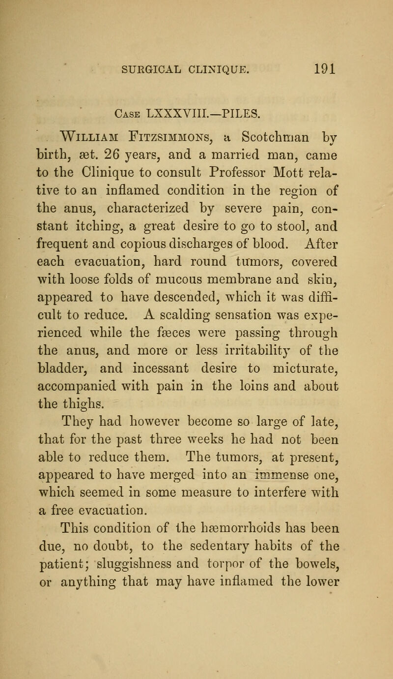 Case LXXXYIIL—PILES. William Fitzsimmons, a Scotchman by birth, set. 26 years, and a married man, came to the Clinique to consult Professor Mott rela- tive to an inflamed condition in the region of the anus, characterized by severe pain, con- stant itching, a great desire to go to stool, and frequent and copious discharges of blood. After each evacuation, hard round tumors, covered with loose folds of mucous membrane and skin, appeared to have descended, which it was diffi- cult to reduce. A scalding sensation was expe- rienced while the feeces were passing through the anus, and more or less irritability of the bladder, and incessant desire to micturate, accompanied with pain in the loins and about the thighs. They had however become so large of late, that for the past three weeks he had not been able to reduce them. The tumors, at present, appeared to have merged into an immense one, which seemed in some measure to interfere with a free evacuation. This condition of the haemorrhoids has been due, no doubt, to the sedentary habits of the patient; sluggishness and torpor of the bowels, or anything that may have inflamed the lower