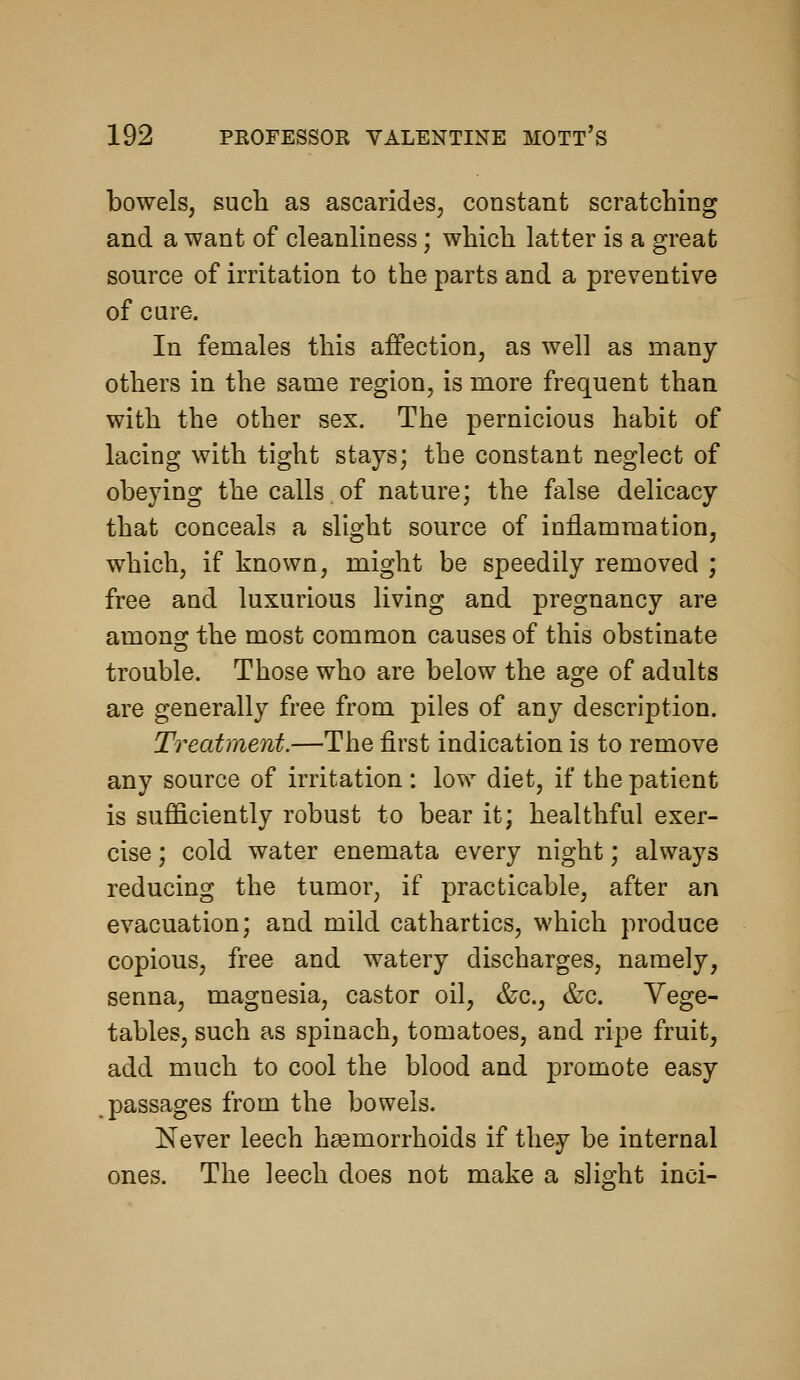 bowels, such as ascarides, constant scratching and a want of cleanliness; which latter is a great source of irritation to the parts and a preventive of cure. In females this affection, as well as many- others in the same region, is more frequent than with the other sex. The pernicious habit of lacing with tight stays; the constant neglect of obeying the calls.of nature; the false delicacy that conceals a slight source of inflammation, which, if known, might be speedily removed ; free and luxurious living and pregnancy are among the most common causes of this obstinate trouble. Those who are below the age of adults are generally free from piles of any description. Treatment.—The first indication is to remove any source of irritation: low diet, if the patient is sufficiently robust to bear it; healthful exer- cise ; cold water enemata every night; always reducing the tumor, if practicable, after an evacuation; and mild cathartics, which produce copious, free and watery discharges, namely, senna, magnesia, castor oil, &c., &c. Vege- tables, such as spinach, tomatoes, and ripe fruit, add much to cool the blood and promote easy .passages from the bowels. Never leech haemorrhoids if they be internal ones. The leech does not make a slight inci-