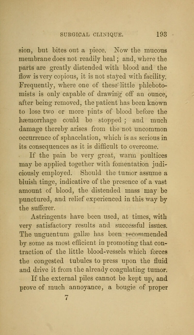sioDj but bites out a piece. Now the mucous membrane does not readily heal; and, where the parts are greatly distended with blood and the flow is very copious, it is not stayed with facility. Frequently, where one of these'little phleboto- mists is only capable of drawing off an ounce, after being removed, the patient has been known to lose two or more pints of blood before the haemorrhage could be stopped ; and much damage thereby arises from the not uncommon occurrence of sphacelation, which is as serious in its consequences as it is difficult to overcome. If the pain be very great, warm poultices may be applied together with fomentation judi- ciously employed. Should the tumor assume a bluish tinge, indicative of the presence of a vast amount of blood, the distended mass may be punctured, and relief experienced in this way by the sufferer. Astringents have been used, at times, with very satisfactory results and successful issues. The unguentum gallas has been recommended by some as most efficient in promoting that con- traction of the little blood-vessels which forces the congested tubules to press upon the fluid and drive it from the already coagulating tumor. If the external piles cannot be kept up, and prove of much annoyance, a bougie of proper 7