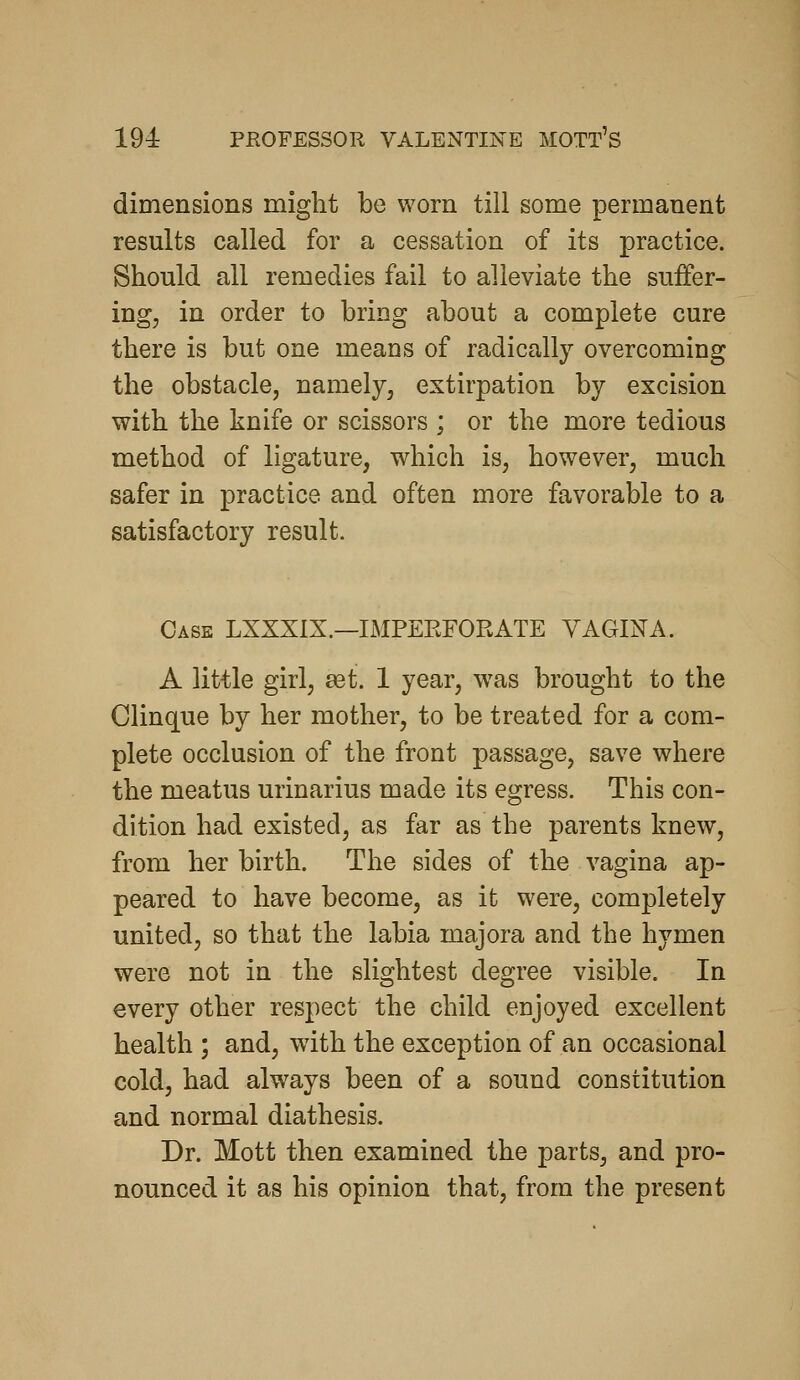 dimensions might be vv^orn till some permanent results called for a cessation of its practice. Should all remedies fail to alleviate the suiFer- ing, in order to bring about a complete cure there is but one means of radically overcoming the obstacle, namely, extirpation by excision with the knife or scissors ; or the more tedious method of ligature, which is, however, much safer in practice and often more favorable to a satisfactory result. Case LXXXIX.—IMPEEFORATE VAGINA. A little girl, 931. 1 year, was brought to the Clinque by her mother, to be treated for a com- plete occlusion of the front passage, save where the meatus urinarius made its egress. This con- dition had existed, as far as the parents knew, from her birth. The sides of the vagina ap- peared to have become, as it were, completely united, so that the labia majora and the hymen were not in the slightest degree visible. In every other respect the child enjoyed excellent health ; and, with the exception of an occasional cold, had always been of a sound constitution and normal diathesis. Dr. Mott then examined the parts, and pro- nounced it as his opinion that, from the present