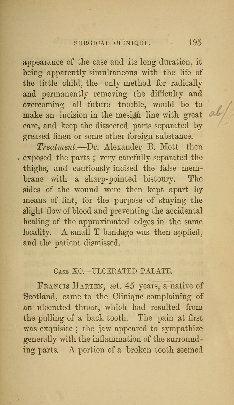 appearance of the case and its long duration^ it being apparently simultaneous with the life of the little child, the only method for radically and permanently removing the difficulty and overcoming all future trouble, would be to make an incision in the mesij^n line with great care, and keep the dissected parts separated by greased linen or some other foreign substance. Treatment.—Di\ Alexander B. Mott then exposed the parts ; very carefully separated the thighs, and cautiously incised the false mem- brane with a sharp-pointed bistoury. The sides of the wound were then kept apart by means of lint, for the purpose of staying the slight flow of blood and preventing the accidental healing of the approximated edges in the same locality. A small T bandage was then applied, and the patient dismissed. Case XO.—ULCERATED PALATE. Feancis Harten, ^t. 45 years, a native of Scotland, came to the Clinique complaining of an ulcerated throat, which had resulted from the pulling of a back tooth. The pain at first was exquisite ; the jaw appeared to sympathize generally with the inflammation of the surround- ing parts. A portion of a broken tooth seemed