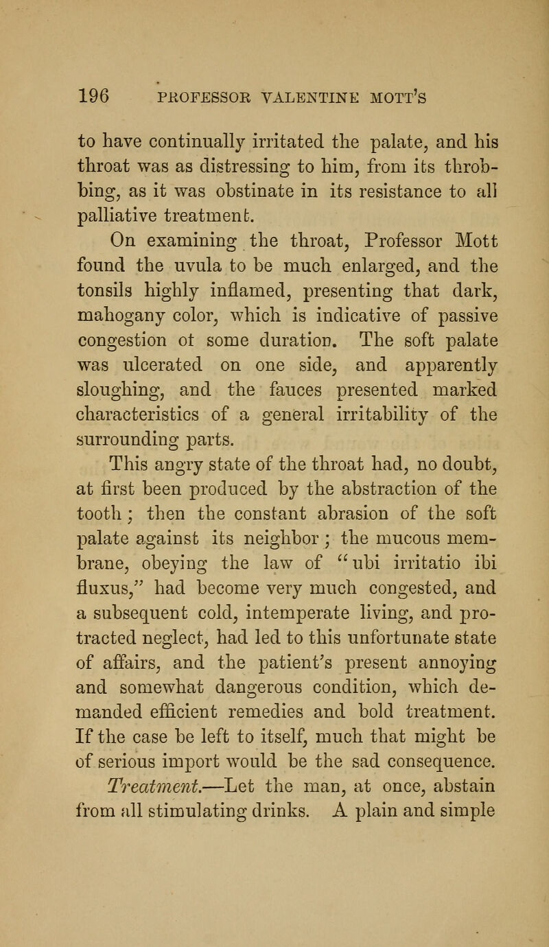 to have continually irritated the palate, and his throat was as distressing to him, from its throb- bing, as it was obstinate in its resistance to all palliative treatment. On examining the throat, Professor Mott found the uvula to be much enlarged, and the tonsils highly inflamed, presenting that dark, mahogany color, which is indicative of passive congestion ot some duration. The soft palate was ulcerated on one side, and apparently sloughing, and the fauces presented marked characteristics of a general irritability of the surrounding parts. This angry state of the throat had, no doubt, at first been produced by the abstraction of the tooth; then the constant abrasion of the soft palate against its neighbor ; the mucous mem- brane, obeying the law of ubi irritatio ibi fluxus, had become very much congested, and a subsequent cold, intemperate living, and pro- tracted neglect, had led to this unfortunate state of afPairs, and the patient's present annoying and somewhat dangerous condition, which de- manded efficient remedies and bold treatment. If the case be left to itself, much that might be of serious import would be the sad consequence. Treatment.—Let the man, at once, abstain from all stimulating drinks. A plain and simple