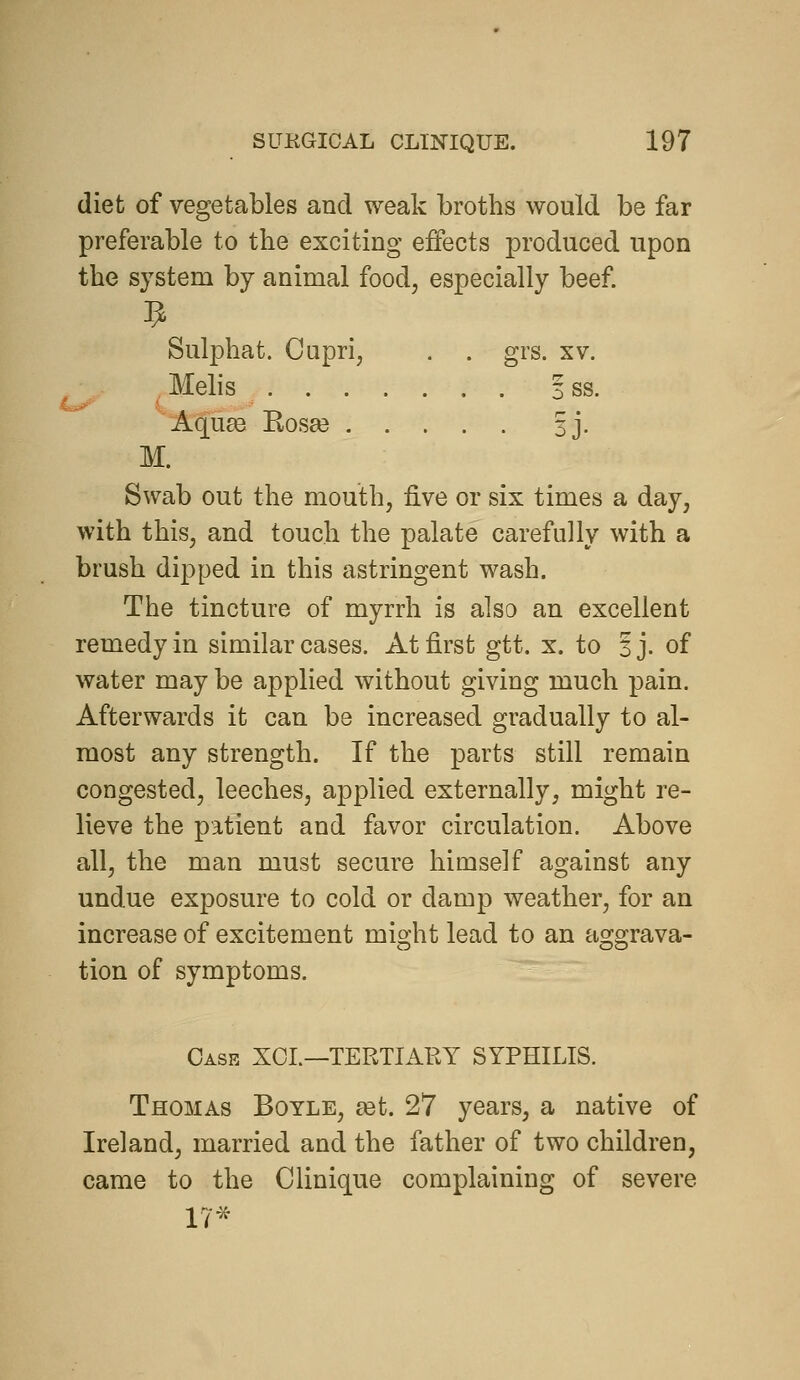 diet of vegetables and weak broths would be far preferable to the exciting effects produced upon the system by animal food, especially beef Sulphat. Cupri, . . grs. xv. Melis 3 ss. Aqu^ Kos8e 3J. M. Swab out the mouth, five or six times a day, with this, and touch the palate carefully with a brush dipped in this astringent wash. The tincture of myrrh is also an excellent remedy in similar cases. At first gtt. x. to Sj. of water may be applied without giving much pain. Afterwards it can be increased gradually to al- most any strength. If the parts still remain congested, leeches, applied externally, might re- lieve the patient and favor circulation. Above all, the man must secure himself against any undue exposure to cold or damp weather, for an increase of excitement might lead to an aggrava- tion of symptoms. Case XOL—TERTIAKY SYPHILIS. Thomas Boyle, set. 27 years, a native of Ireland, married and the father of two children, came to the Clinique complaining of severe 17'^