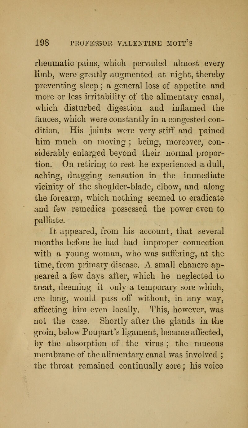 rheumatic pains, whicli pervaded almost every limb, were greatly augmented at night, thereby preventing sleep; a general loss of appetite and more or less irritability of the alimentary canal, which disturbed digestion and inflamed the fauces, which were constantly in a congested con- dition. His joints were very stiff and pained him much on moving ; being, moreover, con- siderably enlarged beyond their normal propor- tion. On retiring to rest he experienced a dull, aching, dragging sensation in the immediate vicinity of the shoulder-blade, elbow, and along the forearm, which nothing seemed to eradicate and few remedies possessed the power even to palliate. It appeared, from his account, that several months before he had had improper connection with a young woman, who was suffering, at the time, from primary disease. A small chancre ap- peared a few days after, which he neglected to treat, deeming it only a temporary sore which, ere long, would pass off without, in any way, affecting him even locally. This, however, was not the case. Shortly after the glands in iAie groin, below Poupart's ligament, became affected, by the absorption of the virus ; the mucous membrane of the alimentary canal was involved ; the throat remained continually sore; his voice