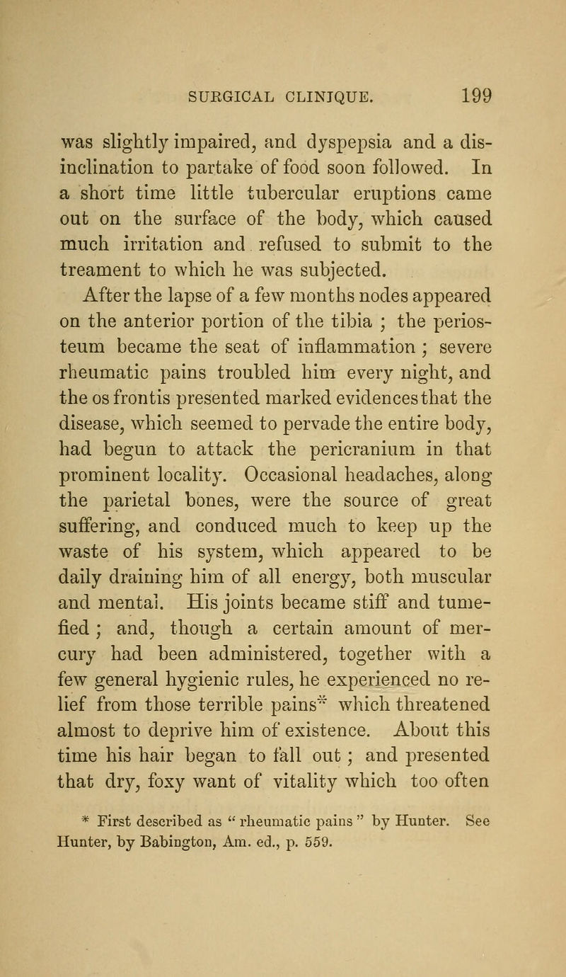 was slightly impaired^ and dyspepsia and a dis- inclination to partake of food soon followed. In a short time little tubercular eruptions came out on the surface of the body, which caused much irritation and refused to submit to the treament to which he was subjected. After the lapse of a few months nodes appeared on the anterior portion of the tibia ; the perios- teum became the seat of inflammation ; severe rheumatic pains troubled him every night, and the OS frontis presented marked evidences that the disease, which seemed to pervade the entire body, had begun to attack the pericranium in that prominent locality. Occasional headaches, along the parietal bones, were the source of great suffering, and conduced much to keep up the waste of his system, which appeared to be daily draining him of all energy, both muscular and mental. His joints became stiff and tume- fied ; and, though a certain amount of mer- cury had been administered, together with a few general hygienic rules, he experienced no re- lief from those terrible pains'^ which threatened almost to deprive him of existence. About this time his hair began to fall out; and presented that dry, foxy want of vitality which too often * First desci-ibed as  rheumatic pains  by Hunter. See Hunter, by Babington, Am. ed., p. 559.
