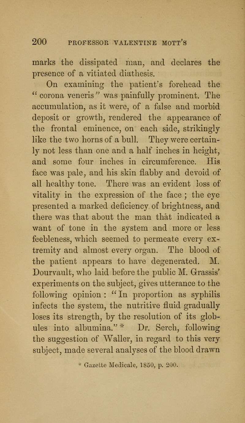 marks the dissipated man^ and declares the presence of a vitiated diathesis. On examining the patient's forehead the corona veneris was painfully prominent. The accumulation, as it were, of a false and morbid deposit or growth, rendered the appearance of the frontal eminence, on each side, strikingly like the two horns of a bull. They were certain- ly not less than one and a half inches in height, and some four inches in circumference. His face was pale, and his skin flabby and devoid of all healthy tone. There was an evident loss of vitality in the expression of the face ; the eye presented a marked deficiency of brightness, and there was that about the man that indicated a want of tone in the system and more or less feebleness, which seemed to permeate every ex- tremity and almost every organ. The blood of the patient appears to have degenerated. M. Dourvault, who laid before the public M. Grassis' experiments on the subject, gives utterance to the following opinion : In proportion as syphilis infects the system, the nutritive fluid gradually loses its strength, by the resolution of its glob- ules into albumina. * Dr. Serch, following the suggestion of Waller, in regard to this very subject, made several analyses of the blood drawn * Gazette Medicale, 1850, p. 200.