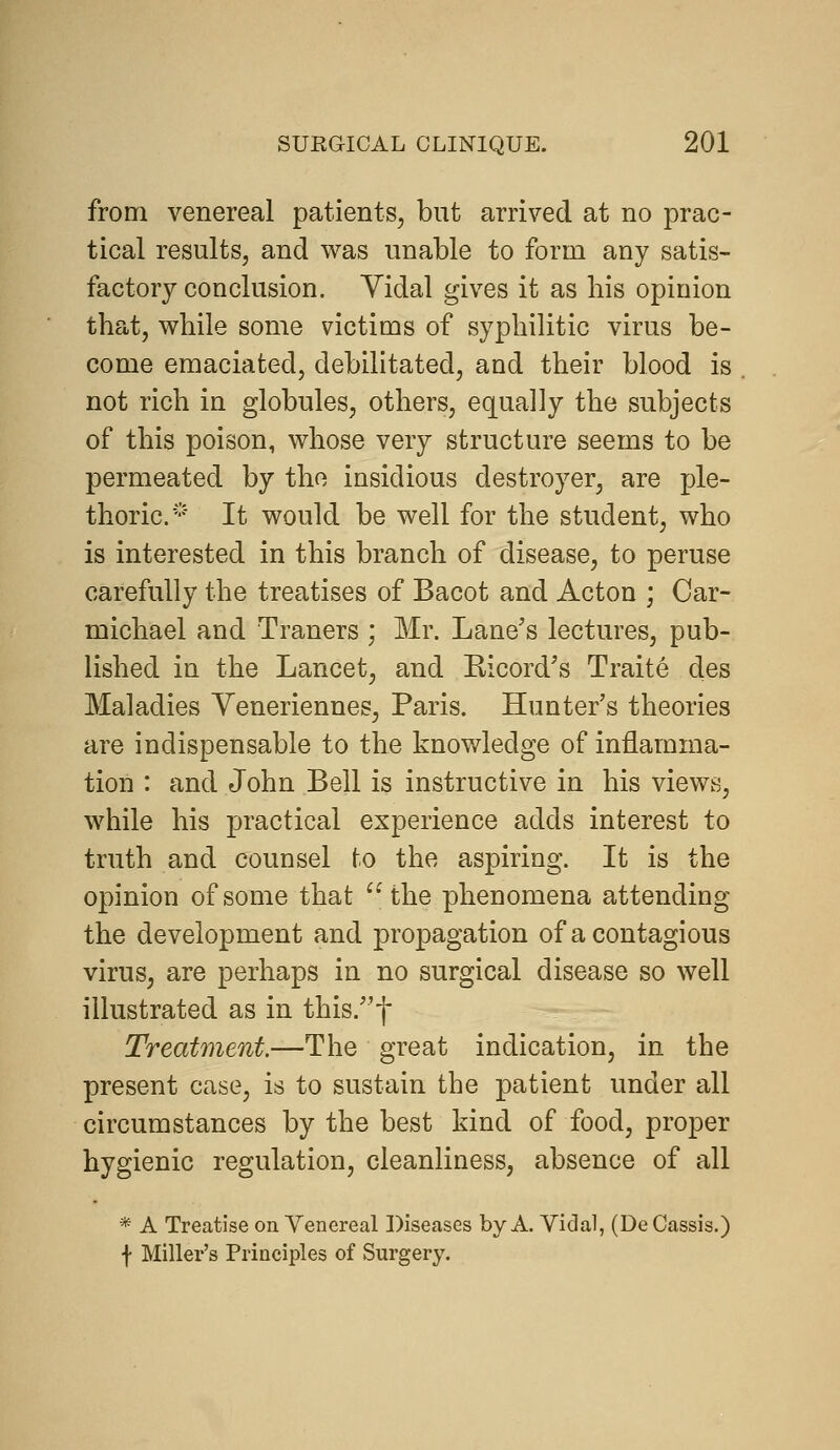 from venereal patients^ but arrived at no prac- tical results, and was unable to form any satis- factory conclusion. Yidal gives it as bis opinion tbat, wbile some victims of sypbilitic virus be- come emaciated, debilitated, and their blood is not rich in globules, others, equally the subjects of this poison, whose very structure seems to be permeated by the insidious destroyer, are ple- thoric* It would be well for the student, who is interested in this branch of disease, to peruse carefully the treatises of Bacot and Acton ; Car- michael and Traners ; Mr. Lane's lectures, pub- lished in the Lancet, and Ricord's Traite des Maladies Yeneriennes, Paris. Hunter's theories are indispensable to the knowledge of inflamma- tion : and John Bell is instructive in his views, while his practical experience adds interest to truth and counsel to the aspiring. It is the opinion of some that the phenomena attending the development and propagation of a contagious virus, are perhaps in no surgical disease so well illustrated as in this.f Treatment.—The great indication, in the present case, is to sustain the patient under all circumstances by the best kind of food, proper hygienic regulation, cleanliness, absence of all * A Treatise on Venereal Diseases by A. Vidal, (De Cassis.) f Miller's Principles of Surgery.