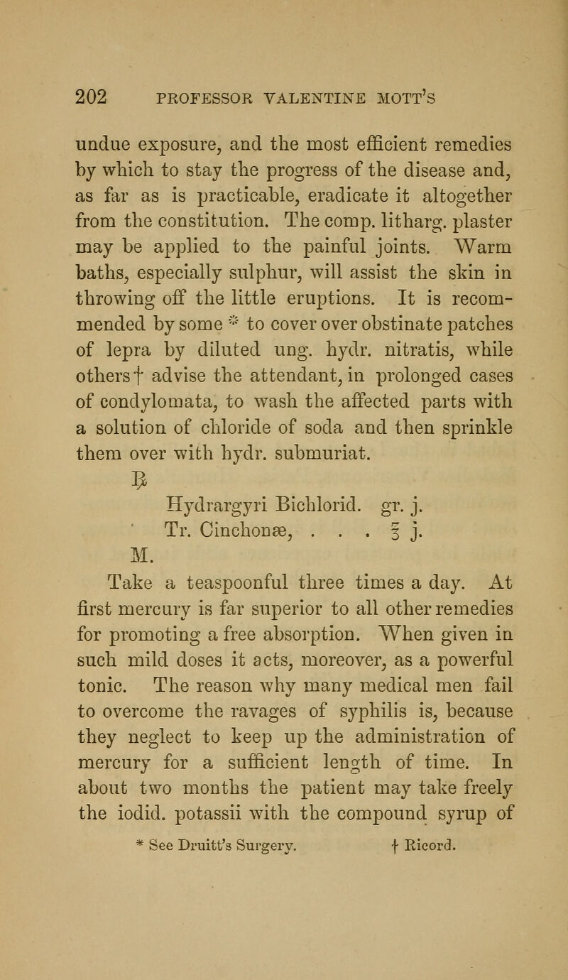 undue exposure, and the most efficient remedies by which to stay the progress of the disease and, as far as is practicable, eradicate it altogether from the constitution. The comp. litharg. plaster may be applied to the painful joints. Warm baths, especially sulphur, will assist the sldn in throwing off the little eruptions. It is recom- mended by some * to cover over obstinate patches of lepra by diluted ung. hydr. nitratis, while others t advise the attendant, in prolonged cases of condylomata, to wash the affected parts with a solution of chloride of soda and then sprinkle them over with hydr. submuriat. Hydrargyri Bichlorid. gr. j. Tr. Cinchon^e, . . . 3 j. M. Take a teaspoonful three times a day. At first mercury is far superior to all other remedies for promoting a free absorption. When given in such mild doses it acts, moreover, as a powerful tonic. The reason why many medical men fail to overcome the ravages of syphilis is, because they neglect to keep up the administration of mercury for a sufficient length of time. In about two months the patient may take freely the iodid. potassii with the compound syrup of * See Druitt's Surgery. f Ricord.