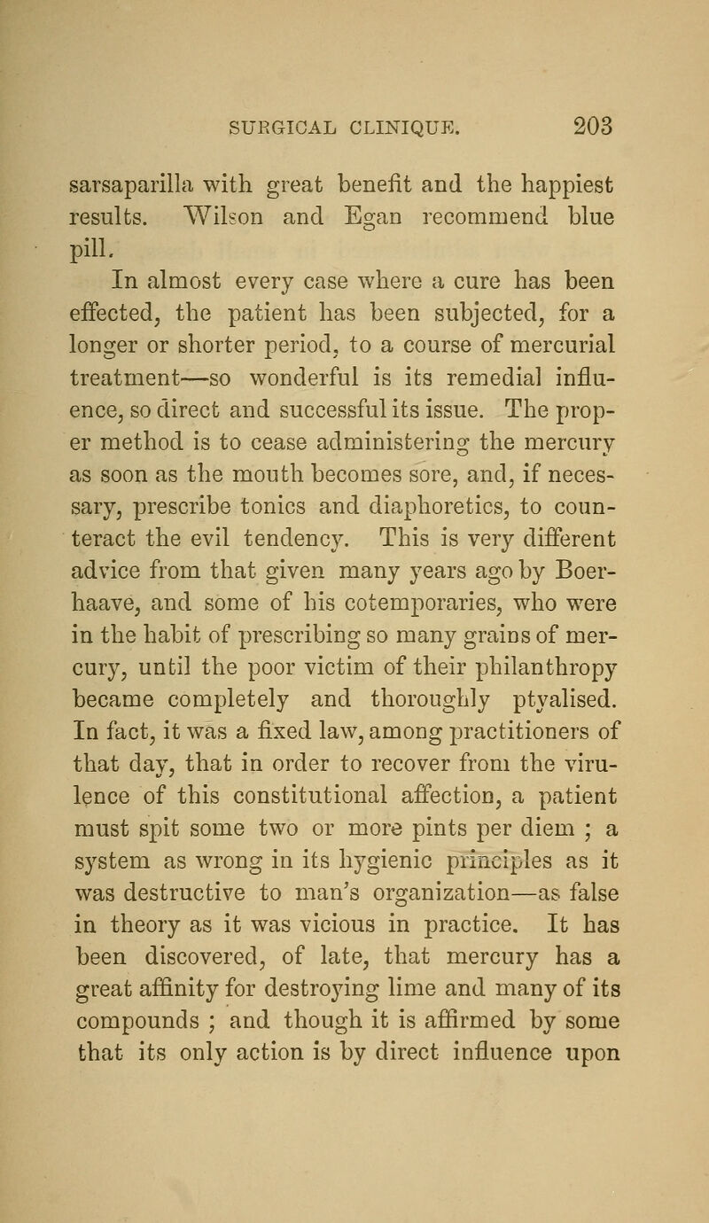 sarsaparilla with great benefit and the happiest results. Wilson and Egan recommend blue pill. In almost every case where a cure has been effected, the patient has been subjected, for a longer or shorter period, to a course of mercurial treatment—so wonderful is its remedial influ- ence, so direct and successful its issue. The prop- er method is to cease administering the mercury as soon as the mouth becomes sore, and, if neces- sary, prescribe tonics and diaphoretics, to coun- teract the evil tendency. This is very different advice from that given many years ago by Boer- haave, and some of his cotemporaries, who were in the habit of prescribing so many grains of mer- cury, until the poor victim of their philanthropy became completely and thoroughly ptyalised. In fact, it was a fixed law, among practitioners of that day, that in order to recover from the viru- lence of this constitutional affection, a patient must spit some two or more pints per diem ; a system as wrong in its hygienic principles as it was destructive to man's organization—as false in theory as it was vicious in practice. It has been discovered, of late, that mercury has a great affinity for destro^ang lime and many of its compounds ; and though it is affirmed by some that its only action is by direct influence upon