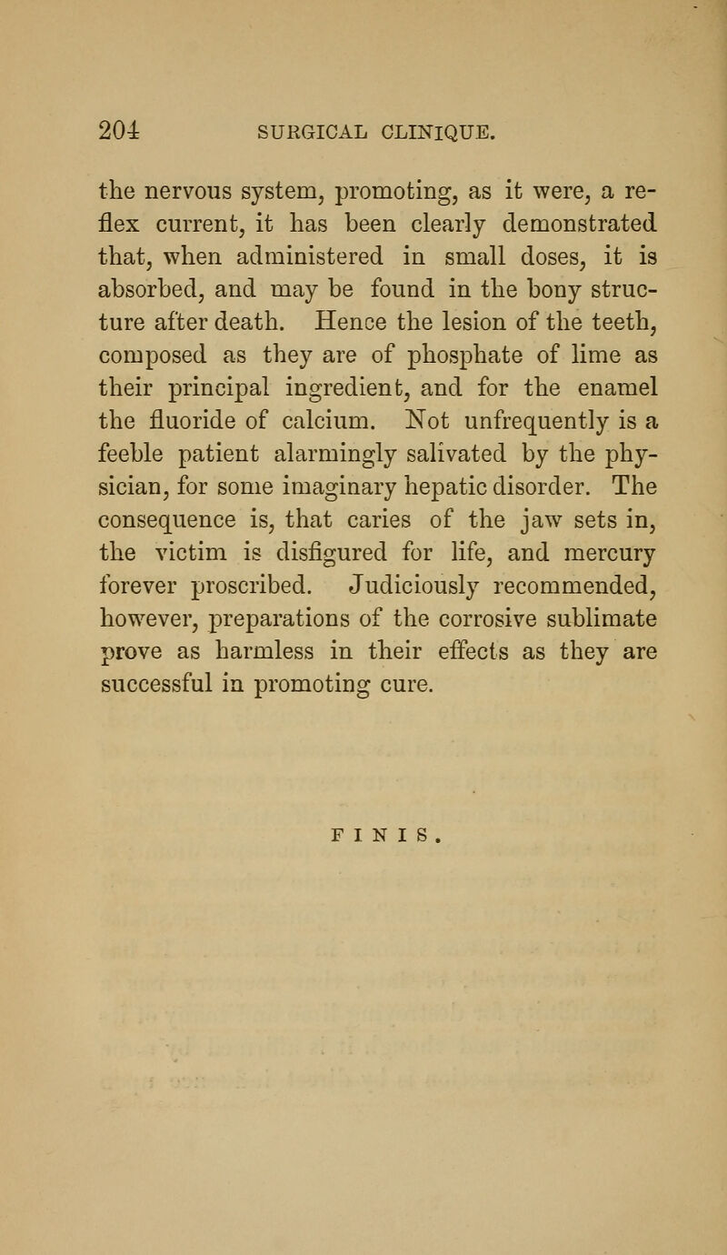 the nervous system, promoting, as it were, a re- flex current, it has been clearly demonstrated that, when administered in small doses, it is absorbed, and may be found in the bony struc- ture after death. Hence the lesion of the teeth, composed as they are of phosphate of lime as their principal ingredient, and for the enamel the fluoride of calcium. Not unfrequently is a feeble patient alarmingly salivated by the phy- sician, for some imaginary hepatic disorder. The consequence is, that caries of the jaw sets in, the victim is disfigured for life, and mercury forever proscribed. Judiciously recommended, however, preparations of the corrosive sublimate prove as harmless in their effects as they are successful in promoting cure. r I N I