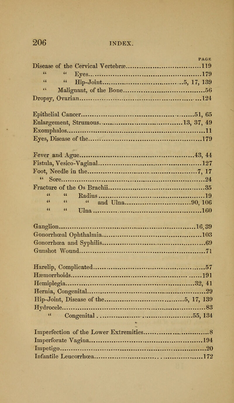 PAGK Disease of the Cervical Vertebrae 119  *' Eyes 179   Hip-Joint 5, 17, 139  Malignant, of the Bone 56 Dropsy, Ovarian , 124 Epithelial Cancer 51, 65 Enlargement, Strumous., 13, 37, 49 Exomphalos 11 Eyes, Disease of the 179 Fever and Ague 43, 44 Fistula, Vesico-Vaginal 127 Foot, Needle in the 7, 17  Sore 24 Fracture of the Os Brachii 35   Radius 19    and Uhia 90,106  Ulna 160 Ganglion 16,39 Gonorrhoeal Ophthalmia 103 Gonorrhoea and Syphilis 69 Gunshot Wound 71 Harelip, Complicated 57 Hsemorrhoids 191 Hemiplegia 32, 41 Hernia, Congenital 29 Hip-Joint, Disease of the 5, 17, 139 Hydrocele 83 Congenital 55, 134 Imperfection of the Lower Extremities 8 Imperforate Vagina 194 Impetigo 20 Infantile Leucorrhoea 172