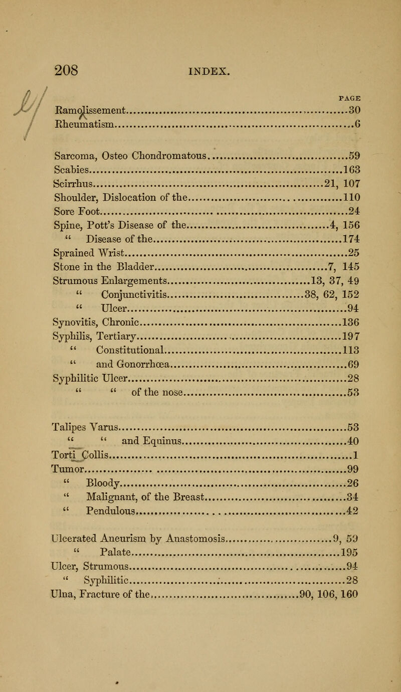 PAGE Kamolissement 30 Rheumatism ..6 Sarcoma, Osteo Chondromatous 59 Scabies 163 Scirrhus 21, 107 Shoulder, Dislocation of the 110 Sore Foot 24 Spine, Pott's Disease of the 4, 156  Disease of the 174 Sprained Wrist 25 Stone in the Bladder 7, 145 Strumous Enlargements 13, 37, 49  Conjunctivitis 38, 62, 152  Ulcer .94 Synovitis, Chronic 136 Syphilis, Tertiary 197  Constitutional 113  and Gonorrhoea 69 SyphiHtic Ulcer 28   of the nose 53 Talipes Varus 53   and Equinus 40 ToriTCoUis 1 Tumor 99  Bloody 26  Malignant, of the Breast 34  Pendulous 42 Ulcerated Aneurism hy Anastomosis 9, 59  Palate 195 Ulcer, Strumous 94  SyphHitic 28 Ulna, Fracture of the 90, 106,160