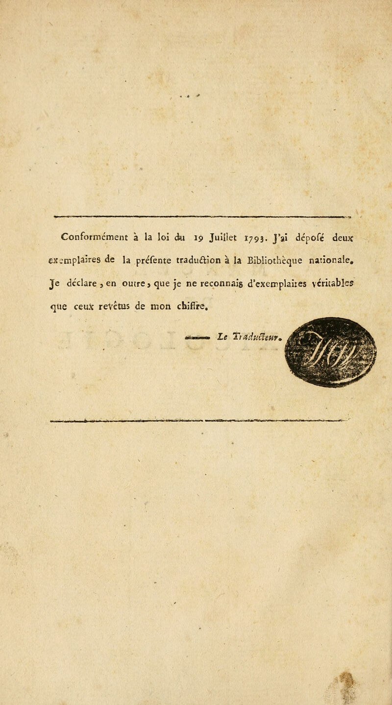 Conformément à la loi àa 19 Juillet 1793. J'ai dcpofé deux exemplaires de la préfente traduftion a. la Bibliothèque nationale. Je déclare 3 en outre j que je ne reconnais d'exemplaires vendables que ceux revêtus de mon chifïre. Le TtadyMeuf»