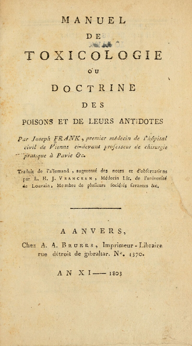 D E T O U DOCTRINE DES POISO^^S ET DE LEUPvS ANT;D0TES Par Joseph FRANK -^ premier médecin de Lhôpital civil de f^ienm ci-dtvani projesseur de chirurnit 'pratique à Pavie &Ca. Tra':îuîç <îe l'a'lemand. , augmenté des rotes et d'obfcrvatîcns par L. H, J. V R A N c K h N î Médecin Lie, cîe l'univerht^ «e Loavaia, Me mbre de plufleurs Ibciérés favantes &c. A A N V E H S , Chez A. 4. B R. u E R. s , îniprinieur - Libraire rue détroit de gibrahap. N^. 1370. A 1>^ ^ I —— 1803