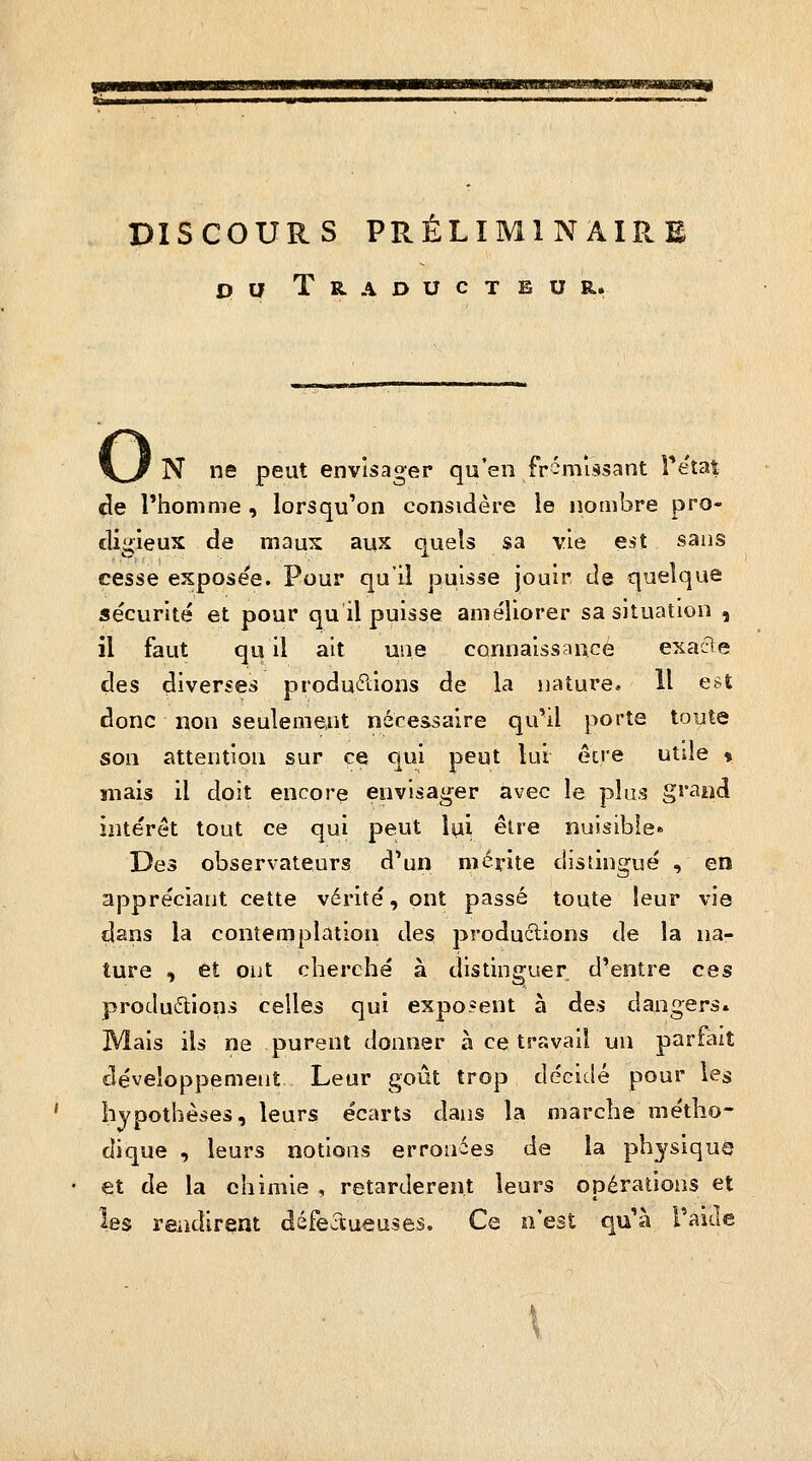 ummmawmmmKimÊÊÊmmmtmBmm mm^mtwaiJummmÊmmmmaitHmi DISCOURS PRÉLIMINAIRE pu Traducteur. o N ne peut envisager qu'en fr-missant Tetat de l'homme , lorsqu'on considère le nombre pro- digieux de maux aux quels sa vie est sans cesse exposée. Pour qu'il puisse jouir de quelque sécurité et pour qu il puisse améliorer sa situation , il faut qu il ait une connaissance exa6e des diverses productions de la nature, 11 est donc non seulement nécessaire qu'il porte toute son attention sur ce qui peut lui être utile « snais il doit encore envisager avec le plus gi*ai>d intérêt tout ce qui peut Ipi êlre nuisible» Des observateurs d'un mérite distingué , en appréciant cette vérité, ont passé toute leur via dans la contemplation des productions de la na- ture ) et oiit cherché à distinguer d'entre ces produftions celles qui exposent à des dangers. Mais ils ne purent donner à ce travail un parfait développement Leur goût trop décidé pour les hypothèses, leurs écarts dans la marche métho- dique , leurs notions erronées de la physique et de la chimie , retardèrent leurs opérations et les rendirent défectu-euses. Ce n'est qu'à Taicle