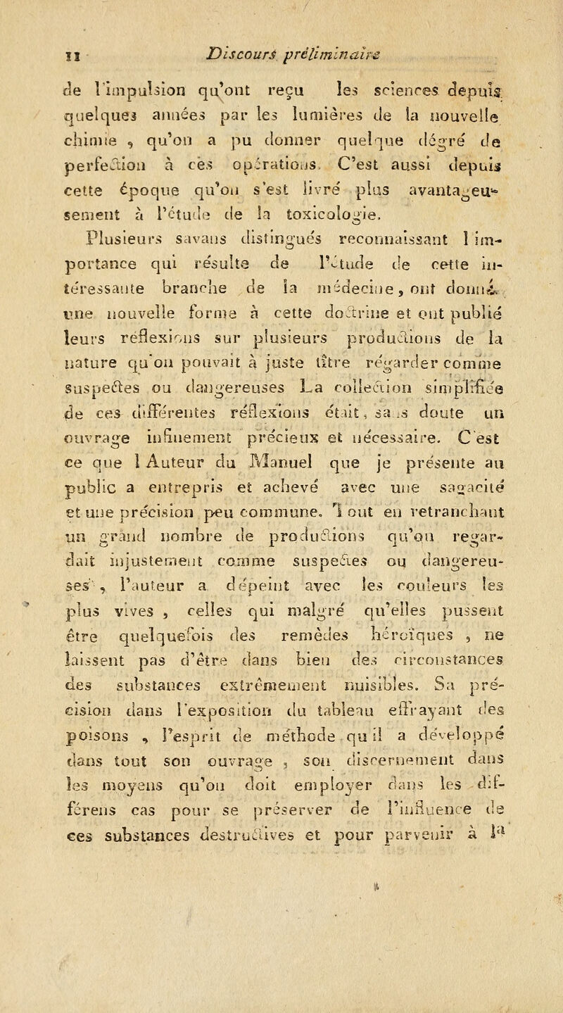 II • Discoure prélimlnaîm de l'impiibion qu*ont reçu les sciences depuis; quelques aimées par les lumières de la nouvelle cliinite , qu'on a pu donner quelque degré de perfection à ces opcratlous. C'est aussi depuis cette époque qu'on s'est livré plus a vanta-cas- sement à l'étude de la toxicologie. Plusieurs savaus distingués reconnaissant 1 im- portance qui résulta de T-^tude de C€K:te in- téressante branche de ia médecine, oiit donnai une nouvelle fornia à cette do^rine et ont publié leurs réflexions sur plusieurs produclions de la nature qu'on pouvait à juste titre régarder comme suspeftes ou dangereuses La colleciion simpHiijQ de ces différentes réflexions ét:Ut, sa .8 doute un ouvrage infinement précieux et nécessaire. C est ce que 1 Auteur du P^Ianuel que je présente au public a entrepris et achevé avec uiie sa2:-->ciié et une précision peu communeo 1 oui en retranchant un Grand nombre de produclions qu'on rei^ar- dait injustement comme suspefies ou dangereu- ses', l'auf.eur a dépeint avec \es couleurs les plus vives 5 celles Cjui malgré qu'elles pussent être cjuelquerois Aqs remèdes héroïques , ne laissent pas d'être dans bien des circonstances des substances extrêmement nuisibles. Sa pré- cision dans l'exposition du tableau effrayant des poisons , Tesprit de méthode qo il a développé dans tout son ouvrage , soii discernement dans les moyens qu'on doit employer dans les d:f- férens cas pour se préserver de l'ini^uence de ces substances destrailives et pour parvenir à i'^