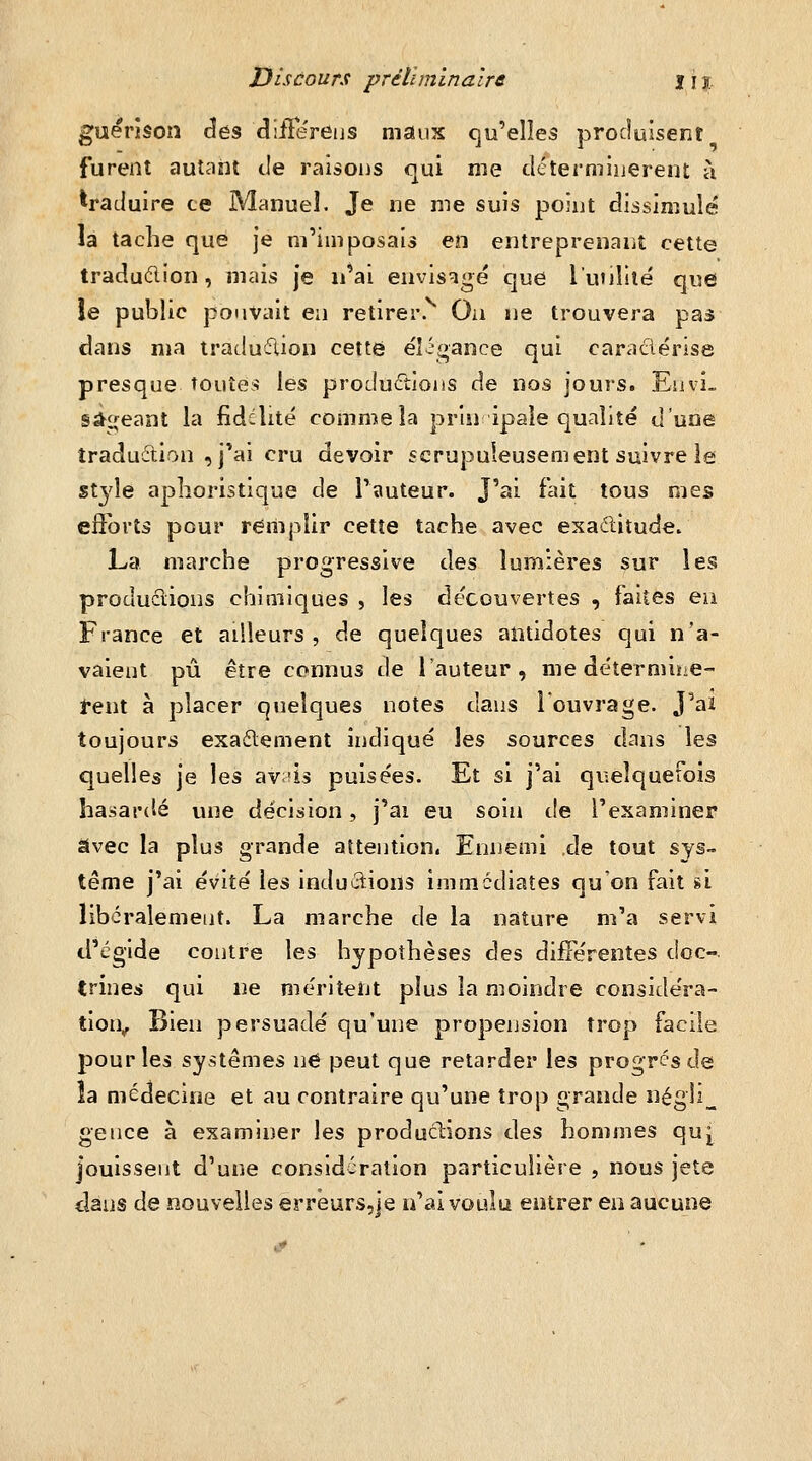 Discours préliminaire lij. guérîson des cliiFëreijs maux qu'elles produisent furent autant tie raisons qui me déterminèrent à traduire ce Manuel. Je ne me suis point dissimulé la tache que je m'imposais en entreprenant cette traduélion, mais je n'ai envisagé que l'unlîie' que le public pouvait en retirer. Ou ne trouvera pas dans ma traduction cette éî.gance qui caradérise presque toutes les productions de nos jours. Envi» sâ^£(eant la fidélité comme la priuipaie qualité d'uoe traduétion ,j'ai cru devoir scrupuleusement suivre le style aphoristique de l'auteur. J'ai fait tous mes eflbrîs pour remplir cette tache avec exaditude. La marche progressive des lumières sur les produclions chimiques , les découvertes , faites en France et ailleurs, de quelques antidotes qui n'a- vaient pu être connus de l'auteur, me détermine- tent à placer quelques notes dans Touvrage. J'aï toujours exaélement indiqué les sources dans les quelles je les avûs puisées. Et si j'ai quelquefois hasardé une décision, j'ai eu soin t!e l'examiner avec la plus grande altention. Ennemi de tout sys™ terne j'ai évité les inductions immédiates qu'on fait si libéralement. La marche de la nature m'a servi d'égide contre les hypothèses des différentes doc- trines qui ne méritent plus la moindre considéra- tion^ Bien persuadé qu'une propension trop facile pour les systèmes né peut que retarder les progrés de îa médecine et au contraire qu'une trop grande négîi^ gence à examiner les produclions des hommes qu[ jouissent d'une considération particulière , nous jeté dans de nouvelles erréurs,je n'ai voulu entrer ea aucune