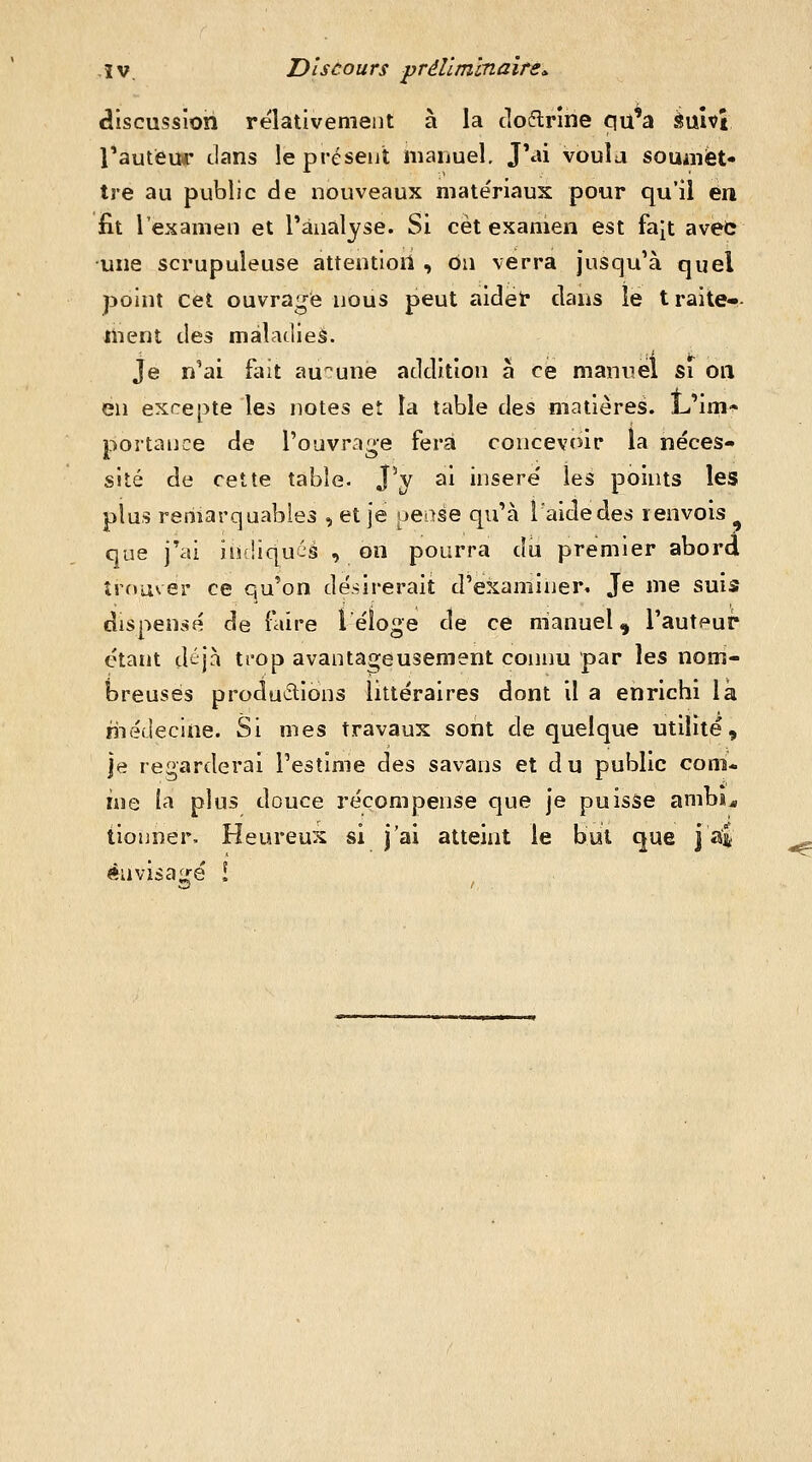 ,îv. Discours préliminaire<. discussion relativement à la cloflrîne qu'a âuM Tauteur Jans le présent manuel. J'ai vouîd soumet* tre au public de nouveaux matériaux pour qu'il en fit rexamen et l'analyse. Si cet examen est fa^t avec une scrupuleuse attention , on verra Jusqu'à quel point cet ouvrage nous peut aidet* dans le traite- liient àes màladieâ. Je n'ai fait au^'une addition à ce manuel si on en excepte les notes et la table des matières. L'im- portance de l'ouvrage fera concevcîir la néces- sité de cette table. J'y ai insère' les points les plus reriiarquables , et je pense qu'à l'aide des renvois que j'ai iiiciiquéâ , on pourra du premier abord trouver ce qu'on désirerait d'examiner. Je me suis dispensé de faire l éîoge de ce manuel^ l'auteur étant déjà trop avantageusement connu par les nom- ijreuses productions littéraires dont il a enrichi là médecine. Si mes travaux sont de quelque utilité, je regarderai l'estime des savans et du public com- me là plus douce récompense que je puisse ambu^ tionner. Fîeureux si j'ai atteint le but que j ai ftuvisage