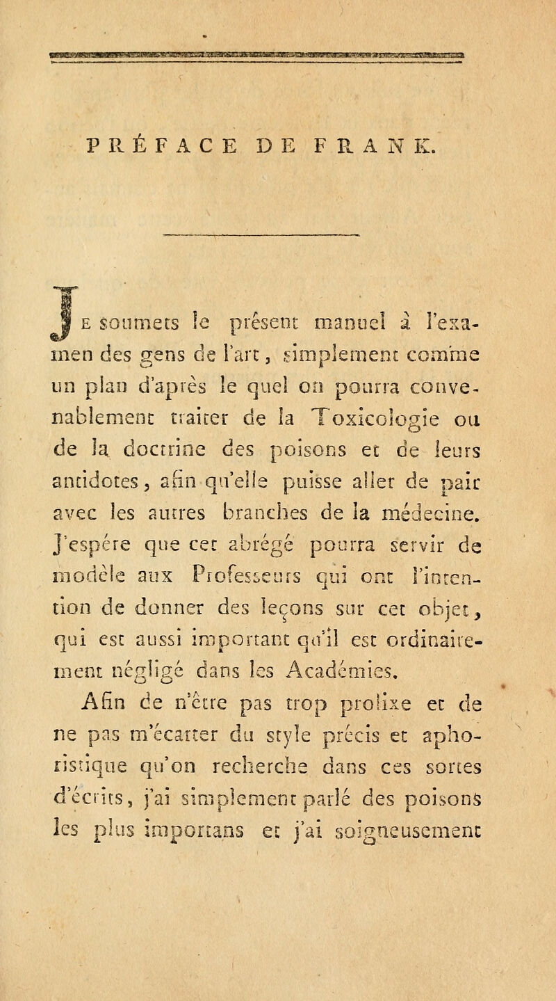 usMBMiBBiJiwwwi'iiaMwiifes'aBWiaîaAMiii^^ PRÉFACE DE F P. A N K. 1 E soumets !e présent manuel a l'exa- men des gens de l'arc, .diiiplement coiia'me un plan d'après le quel on pourra conve- nablement traiter de la Toxicologie ou de la doctrine des poisons et de leurs antidotes, aSn qu'elle puisse aller de oaic avec les autres branches de la médecine. j'espère que cet abrégé pourra servir de modèle aux Professeins qui ont l'inrcn- tlon de donner des leçons sur cet objet, qui est aussi important qu'il esc ordinaire- ment négligé dans les Académies, ASn de nctre pas trop prolixe ec de ne pas m'écarter du style précis ec apho- risîique qu'on recherche dans ces sortes d'écrits, j'ai simplement parlé des poisons les plus imporiaos ec j'ai soigneusemenc