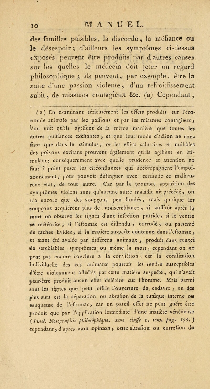 y des familles paisibles, la discorde, la méfîiancc} oii le desespoir ; d'ailleurs les symptômes ci-Jessus eXpose's peuvent être produits par d autres causes sur les quelles le mctiecin doit jeier un regard jihilosopliique , ils peuveut, par exemple, être la suite d'une passion violente, d'uu refroidissement subit, de miasmes contagieux &c. (aj Cependant, {9i\ En examinant sétîeusement les effets produits sur l'éco- riomle animale par les paflTons et par les miasmes contagieux > l'on voit qu'ils agiflent de la même manière que toutes les autres puiflances excitantes j et que leur mode d'aûion ne con» fiite que dans le stimulus ; or les efïets salu'aires et nuifibles des poisons excitans prouvent également qu'ils agiffent en sti- jmulant : conséqtiemment avec quelle prudence et attention ne faut il point peser les circonflances qui accompagnent Fempoi- sonnementj pour pouvoir diftinguer avec certitude ce malhea- reu?: état, de tout autre. Car par la proînpte apparition des symptômes violens sans qu'aucune autre maladie ait précédé, on ji'a encore que des soupçons peu fondés, mais quoique les soupçons acquièrent plus de vraisemblance , si auHitôt après la mort on observe les signes d'une infeâion putride, si le ventre se météorise, si l'eftomac est diftendu , corrodé , ou parsemé <Ic taches livides, si la manère suspede contenue dans l'eftomac, et aiant été avalée par difFérens animaux , produit dans ceuxcî ide semblables symptômes ou nréme la mort, cependant on ne peut pas encore conclure a la conviction j car la confiituiiori individuelle des ces animaux pourrait les rendre susceptibles <i'être violemment afFeâcs par cette matière suspede, qui n'avait jjeut-ètre produit aucun eftet délétère sur l'homme. Mais parmi tous les sîone» que peut offrir l'ouverture du cadavre , un des plus surs est la séparation ou abrafion de la tunique interne on Riuqueuse de l'eftcmac, car un pareil effet ne peut guère être produit que par l'application immédiate d'une matière vénéneuse (Pinel. Nosographie philosophique, ztne clajfe i. iom. pag. 177.) cepeadant j d'aprcs mon opinion, celte abradon oa corro^on de