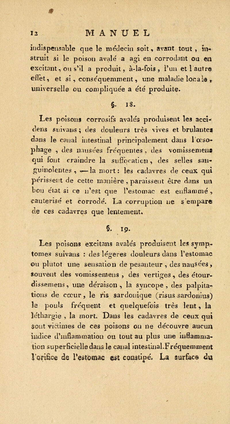 indispensable que le niétlecin soit, avant tout , in- struit si le poison avalé a agi en corrodant ou en excitant, on s'il a produit, à-la-fois, Pua et Vautre effet, et si, conscquemment, une maladie localô,^ universelle ou compliquée a été produite. §. 18. Les poisons corrosifs avalés produisent les accî- clens suivaus ; des douleurs très vives et brulanten dans le canal intestinal principalement dans l'ccso- pliage , des nausées fréquentes , des vomisseniena qui font craindre la sufTqcaticîi, des selles san- guinolentes , — la mort: les cadavres de ceux qui périssent de cette manière , paraissent être dans un bon état si ce n'est que Testomac est enflammé , cautérisé et corrodé. La corruption ne s'empare de ces cadavres que lentement. §. 19. Les poisons excitans avalés produisent les symp* tomes suivans : des légères douleurs dans Pestomac Ou plutôt une sensation de pesanteur , des nausées, souvent des vomisseniens , des vertiges, des étour- dissemens, uiie déraison , la syncope , des palpita-» îions de cœur, le ris sardonique (risus sardonius) le pouls fréquent et quelquefois très lent, la léthargie , la mort. Dans les cadavres de ceux qui $ont vidimes de ces poisons on ne découvre aucun iâidice d'inflammation ou tout au plus une inflamma- tion superficielle dans le canal intestinal.Fréquemment î'orific« de Testotnac est cqaatipé, La surface du