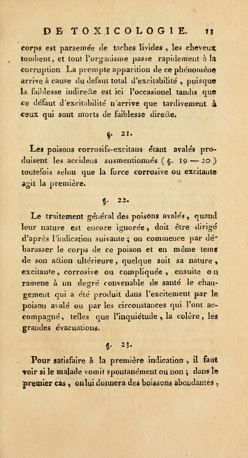 corps est parsemée de taches livides , les cheveux tombent, et tout l'organisme passe rapidement à la corruption La prompte apparition de ce phénomène arrive à cause du défaut total d'escîtabiiité , puisque la faiblesse indirecte est ici Poccasionel tandis que ce défaut d'excitabilité narrive que tardivement à €çux qui sont morts de faiblesse direcle. |. 21. Les poisons corrosifs-excitans étant avalés pro- duisent les accideus susmentionnés ( §. 19 — 20 ) toutefois selon que la force corrosive ou excitante a^it la première. $. 22. Le traitement général des poisons avalés, quand leur nature est encore ignorée, doit être dirigé d'après l'indication suivante ; on commence par dé* harasser le corps de ce poison et en même temf de son aélion ultérieure, quelque soit sa nature 9 excitante, corrosive ou compli<juée , ensuite o n ramené à un degré convenable de santé le chan- gement qui a été produit dans l'excitement par le poison avalé ou par les circonstances qui l'ont ac- compagné, telles que l'inquiétude , la colère, les grandes évacuations. §• 23. Pour satisfaire à la première indication , il fauE Toir si le malade vomit spontanément ou non ; dans le premier cas, onlui donnera des boissons abondantes,