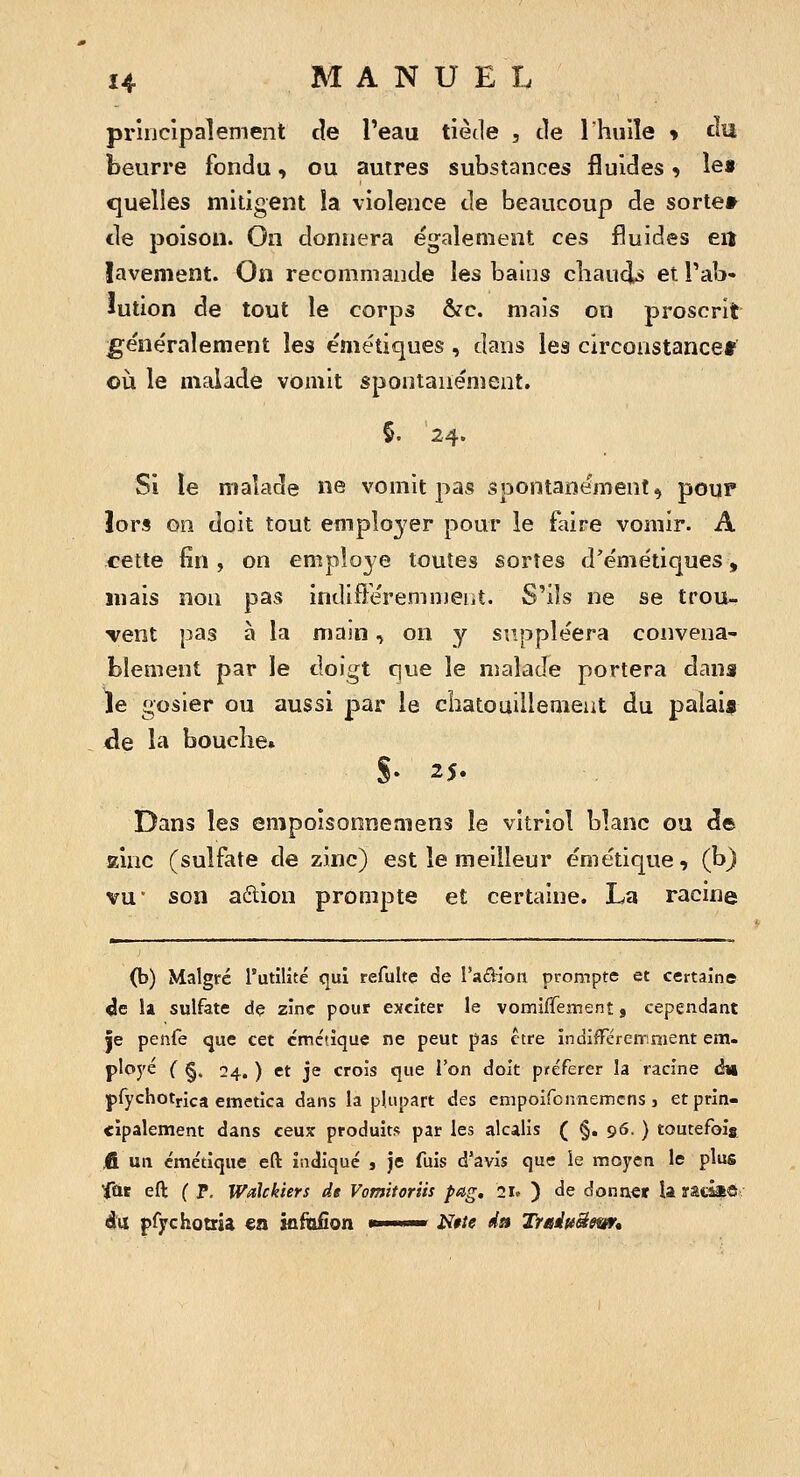 principalement de Teau tiède , de Ihuile y clu beurre fondu, ou autres substances fluides 9 îe» quelles mitigent la violence de beaucoup de sortet^ tle poison. On donnera également ces fluides en îavement. On recommande les bains cliauds et Tab- lution de tout le corps ôrc. mais on proscrit ge'ne'ralement les e'métiques , dans les circoastancet on le malade vomit spontanément. §. 24. Si le malade ne vomit pas spontanément, pour lors on doit tout empîo3^er pour le faire vomir. A cette fin, on employé toutes sortes d'émétiques, mais non pas indifféremment. S'ils ne se trou- vent pas à la majn, on y suppléera convena- blement par le doigt que le malade portera dans le gosier ou aussi par le chatouiilemeat du palaia de la boucîie. S- 25. Dans les empoisoonemens le vitriol blanc ou de Kinc (sulfate de zinc) est le meilleur émétique, (b) VU son aûion prompte et certaine. La racine (b) Malgré l'utilité qui refulte de l'adiott prompte et certaine «le 11 sulfate de zinc pour exciter le vomiffement s cependant 5e penfe que cet cmctîque ne peut pas être indiffcremnient em- ployé C §. ■24., ) et je crois que l'on doit préférer la racine àvk pfychotrica emetica dans la plupart des empoifcnnemcns j et prin- cipalement dans ceujc produits par les alcalis ( §. 96. ) toutefois IR un émétique eft indiqué , je fuis d'avis que le moyen le plus ^ût eft (P. Wdlckiers de Vomttoriis pag. 21» ) de donner la râtâa6^ é\i pfychotria en kftifîon >■ • iïfie ds% Trainëem*