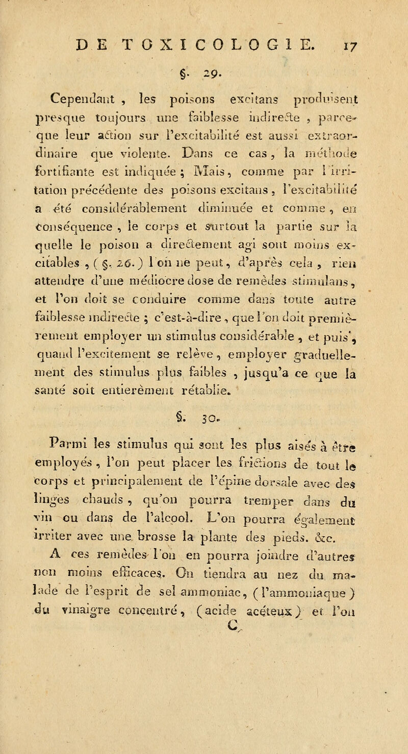 %' 29. Cependant , les poisons excitans protluisent presque toujours une faiblesse indirecte , parre- que leur aftion sur i'excita'oilité est aussi extraor- dinaire que violente. Dans ce cas, la methotle fortifiante est indiquée ; Mais, comme par [irri- tation précédente des poisons excitans 5 rescitabiliré a été considérablement diminuée et comme, eiï toiiséouence , le corps et srirtout la p^ariie sur la quelle le poison a directement agi sont moins ex- citables , ( §, 26.) l cil ne peut, d'après cela , rien attendre d'une médiocre dose de remèdes stimuîans, et Ton doit se conduire comme dans toute autre faibles/îe nidirecte ; c'est-à-dire , que l'en doit premiè- rement employer un stimulus considérable , et puis, quand l'excitement se relève, employer graduelle- ment èi^?> stimulus plus faibles , jusqu'à ce oue la santé soit entièrement rétablie. Parmi les stimulus qui sont les plus aisés à etî-é employés , l'on peut placer les frictions de tout le corps et principalement de l'épine dorsale avec des linges chauds , qu'on pourra tremper dans du vin ou dans de l'alcool. L'on pourra également irriter avec une brosse la plante des pieds. &c. A Q^è remèdes l'on en pourra joindre d'autres non moins efficaces. On tiendra au nez du ma- lade de l'esprit de sel ammoniac, (l'ammoniaque) du vinaigre concentré, (acide scéteux) et l'on C.