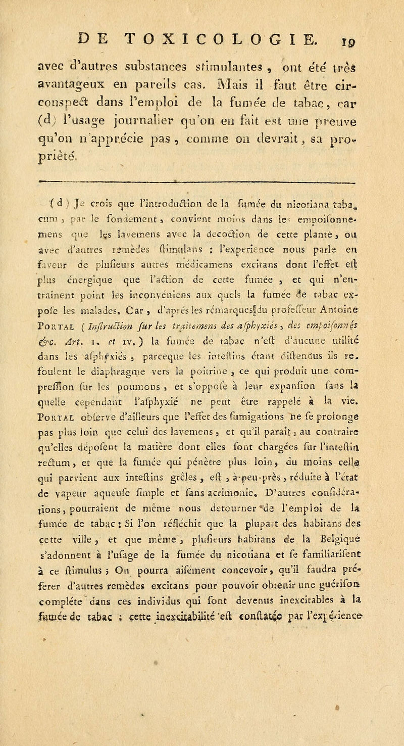 avec d'autres substances sflmuîantes , ont été' ivèà avantageux en pareils cas. Mais il faut être cir- conspeét dans l'emploi de la fumée de tabac, car (d; l'usage journalier qu'on eu fait est nue preuve qu'on n'apprécie pas, comme oa devrait;, sa pro- priété. '( d ) Je crois cjiie rintrodiiction de la fumée du nicoti.m^ î-iba, cum , par le fondement s convient moins dans le emuoironne- mens que içs livemens av^^c la décoction de cette plante, ou avec d'autres remèdes ftimiilans : rexperierice nous parle en faveur de plufîeurs aueres médicamens excitans dont l'effet ell plus énergique que l'adion de cette fumée , et qui n'en- trainent point les inconveniens aux quels la fumée de tabac ejt- pofe les malades. Carj d'après les rémarques|iu profeiTeur Antoine Portai, ( Ly'Irucîion fur les îra^iiemem des afphyxUs :> des empoifonnés ^c. Art. î. et IV.) la fumés de tabac n'eft d'aucune utilité dans les afplij'xiés j parceque les inreftins étant diftendus ils re. foulent le diaphragme vers la poitrine j ce qui produit une cora- preiîîon fur les poumons j et s'oppofe h leur expanHon lans U quelle cependant l'afphyxiç ne peut être rappelé à la vie. PoRTAL obierve d'ailleurs que l'eifet des ftimigations ne fe prolonge pas plus loin que celui des lavemens 3 et qu'il paraif: j au contraire qu'elles dépofenc la matière dont elles font chargées fur l'inteftiil rectum, et que la fumée qui pénètre plus loin, du moins cella qui parvient aux inteflins grêles, eft , à-peu-près, réduite à l'état de vapeur aqueufe limple et fans acrimonie. D'autres confidéra- tionsi pourraient de même nous détourner *d3 l'emploi de la fumée de tabac ; Si l'on léfléchit que U plupart des habirans des cette ville , et que même , plufiturs habitans de la Belgique s'adonnent à l'ufage de la fumée du nicotiana et fe familiarifenC à ce ftimulus 5 On pourra aifément concevoir, qu'il faudra pré- férer d'autres remèdes excitans pour pouvoir obienir une guérifoa complète dans ces individus qui font devenus inexcitables à la fumcede tibac ; cette iûexdtabilité'eft «onâ^ttiçe par rexj;ç>-lerice