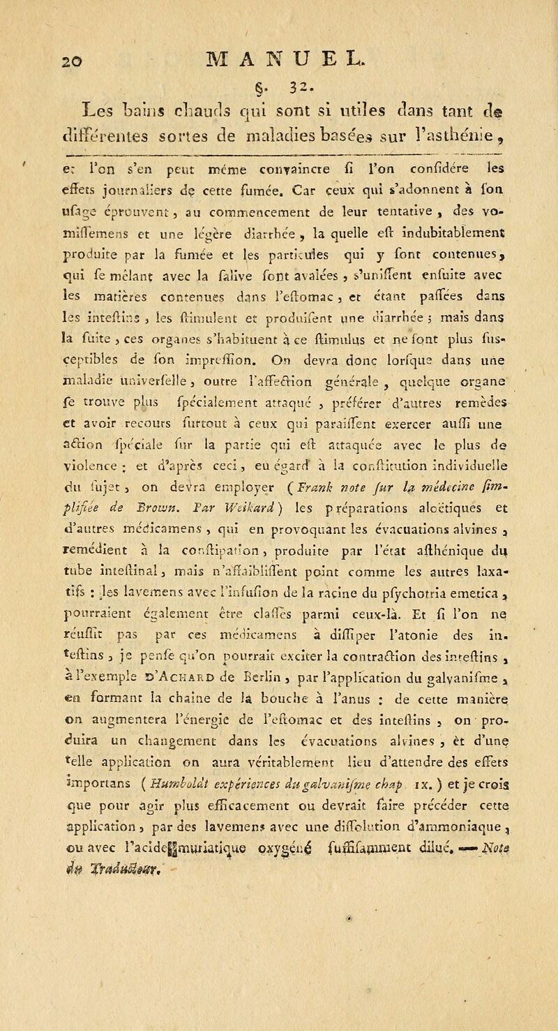 §• 32. Les bains cliaufls qiù sont si utiles dans tant de cllfféreiues sortes de maladies basées sur l'asthénie. e: Tcn s'en peut même coiiTaîncre fi l'on confidére les effets journaliers dç cette fumée. Car ceux qui s'adonnent à l'on, ufage éprouvent, au commencement de leur tentative, âss vo- mifTemens et une légère diarrhée , la quelle eft indubitablement produite par la fumée et les particules qui y font contenues, qui fe mélanç avec la falive font avalées , s'unifient enfuite avec les matières contenues dans i'eftomac, et étant paiTées dans les inteftins , les fiiniulent et produifent une ùiarrnée ; mais dans la fuite , ces organes s'habituent à ce Ilimulus et ne font plus fus- çeptibles de fon imprcfïion. On dev>a donc lorfqus dans une maladie univerlelle, outre l'affeifrion générale , quelque organe fe trouve plus fpécialement attaqué , préférer d'autres remèdes et avoir recours furtout à ceux qui parailTent exercer auflî une aélion Ipéciale fur la partie qui eft attaquée avec le plus de violence ; et d'après ceci, eu égard à la confticution individuelle du fujet} on devra employer Ç Frank note fur l^ médecine (im- plifiée de Broivn. Far Weikard ) les p réparations aloetiques et d'autres médicamens , qui en provoquant les évacuations alvines , remédient à la cor.fllpatîon, produite par l'état allhénique duj tube intelîinalj mais n'aiïaibliflent point comme les autres laxa- tifs : _les laveiT.ens avec rinfufion de la racine du pfychotria emetica j pourraient également être clafTcs parmi ceux-là. Et fi l'on ne_ réuffir pas par ces méoicamens à diiïiper l'atonie des in. îeftias 3 je penfe qu'on pourrait exciter la contraftion des inteftins , a l'exemple îs'Ackard de Berlin, par l'application du galvanifm.e , ea formant la chaîne de la bouche à l'anus : de cette manière on augmentera l'énergie de l'eilomac et des inteftins , on pro- <?uira un changement dans les évacuations alvines , et d'une *elle application on aura véritablement lieu d'attendre des effets smportans ( Hurnholdt expériences dugalv^iîiifme chap ix. ) et je croîs <}ue pour agir plus efficacement ou devrait faire précéder cette iapplication s par des lavemen? avec une diflfolution d'ammoniaque ^ ou avec racidej|mutlatique oxygéiié fuififàmment diiué, — Hots