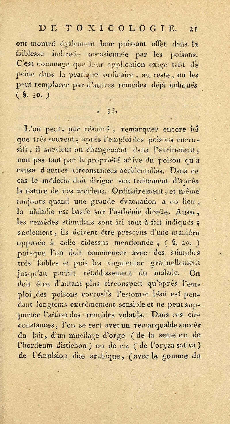 ont montré également leur puissant effet clans là foiblesse indirecle oorasioiinée par les poisons. C'est (lommage que leur application exige tant tle peme clans la pratique ordinaire , au reste, on les peut remplacer par d'autres remède* déjà indiqués ( $. 30. ) . 33. L'on peut, par résumé , remarquer encore ici que très souvent, après l'emploi des poisons corro- sifs , ii survient un changement c!«ns l'excitement, non pas tant par la propriété acîive du poison qu'a cause d autres circonstances accidentelles. Dans ce cas le médecin doit diriger son traitement d'dprès la nature de ces accidens. Ordinairement, et même toujours quand une grande évacuation a eu lieu, la maladie est basée sur Tastliénie direfie. Aussi, les remèdes stimuîans sont ici tout-à-fait indiqués ; seulement, ils doivent être prescrits d'une manière opposée à celle cidessas mentionnée , ( §. 29. } puisque Ton doit commencer avec des stimulus . très faibles et puis les augmenter graduellement jusqu'au parfait rétablissemeut du malade. Ou doit être d'autant plus circonsped cju'après l'em- ploi g, des poisons corrosifs l'estomac lésé est pen- dant îongtems extrêmement sensible et ne peutsup-. porter l'action des - remèdes volatils. Dans ces cir- constances, l'on se sert avec un remarquable succès du lait, d'un mucilage d'orge (de la semence de l'hordeum distichon ) ou de riz ( de l'orj^za sativa) de l'émulsion dite arabique, (avecU gomme du