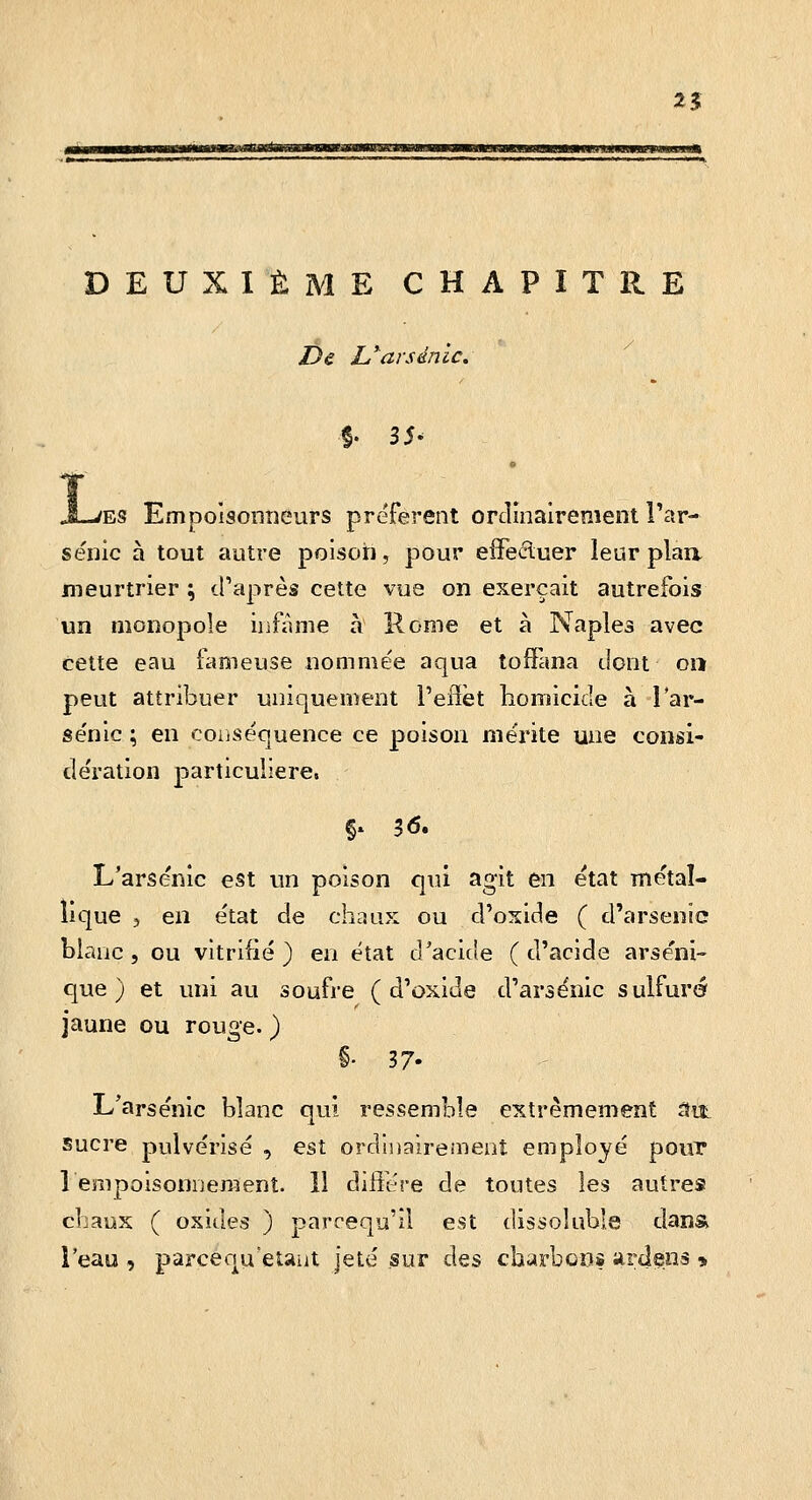 2? iiijiiaBwaMMn,.4 MiimBai'iMiiuJuaHO DEUXIÈME CHAPITRE De L'^arsenic. L ES Empolsonîiéurs préfèrent orciînairenient l'ar- senic à tout autre poison, pour efFeiiluer leur plaa meurtrier \ d'après cette vue on exerçait autrefois un monopole infâme à Rome et à Naples avec cette eau fameuse nommée aqua tofFana dont on peut attribuer uniquement l'efïèt homicide à lar- sénic ; en conséquence ce poison mérite une consi- dération particulière. L'arsenic est un poison qui agit en état métal- lique 5 en état de chaux ou d'oside ( d'arsenic blanc, ou vitrifié ) en état d'acide ( d'acide arséni- que) et uni au soufre ( d'oxide d'arsenic sulfuré jaune ou rouge. ) §• 37- L'arsenic blanc qui ressemble extrêmement ait sucre pulvérisé , est ordinairement employé pour 1 empoisonnement. 11 diftére de toutes les autres chaux ( oxides ) parcequ'il est dissoluble dans l'eau , parcenu'etaut jeté sur des charbcns artlens *