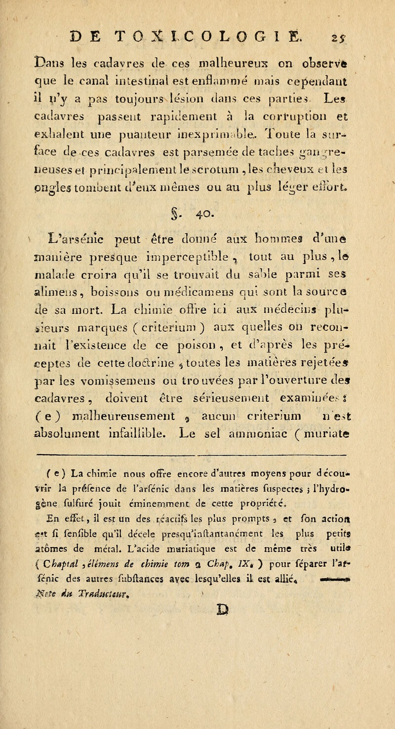 Dans les cadavres de ces malheureux on observft que le canal iiilestinal est enflanin)é mais cependant il ^l'y a pas toujours le'sion dans ces parties Les cadavres passent rapidement à la cort'uption et exhalent une puanteur inexpiininble.. Toute la sur- flîce de ces cadavres est parsemée de taches gangre- neuses et princioalemenl le scrotum ,les cheveux et les prigles tombent d^eux mêmes ou au plus léi^er ellort. §. 40. L'arsenic peut être donné aux hommes d*anè manière presque imperceptible, tout au plus, l© malade croira qu'il se trouvait du sable parmi ses alimens, boissons ou médicameos out sont la source ile sa mort. La chimie ofire ici aux médecins plu- iieurs marques ( critérium ) aux quelles oii recon- naît l'existence de ce poison , et d'après les pre'- ceptes de cette do6trine ^ toutes les matières rejete'e* par les vomissemens ou trouvées par Pouverture des cadavres, doivent être sérieusement examinées î ('e ) malheureusement § aucun critérium n e>t absolument infaillible. Le sel ammoniac ( muriatis ( c) La chimie nous offre encore d*autres moyens pour dccou* vrir la préfcnce de l'arfcnic dans les matières fuspectes j l'hydro- gène fulfurc jouit éminemment de cette propriété» En effet, il est un des réactifs les plus prompts 3 et fon actioft iîst fi fenfible qu'il décelé presqu'inftarttanément les plus petits atomes de métal. L'acide muriatique est de même très util» ( Chaptal iélémens de chimie tom a Chap, 7X, ) pour féparer l'af- fénic des autres fubftanccs avec lesqu'elles il est allié* ■«■ uii Hcîe ÀH TraâiiÇiiHt^ '