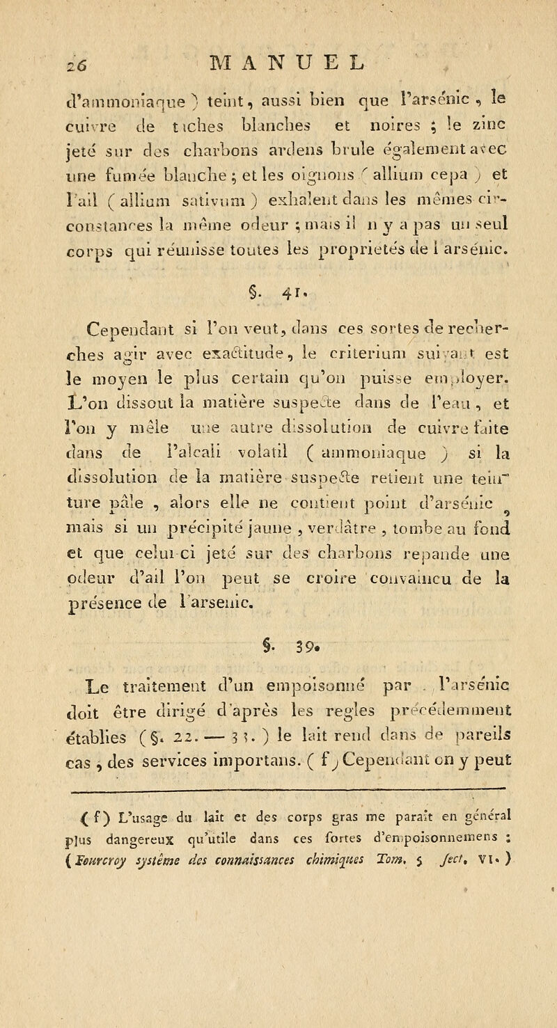 cVammoniaque ; teint, aussi bien que Tarsénic , le cuivre de t iches bLincbes et noires ; le zinc jeté sur clos cbarbons ardens bruîe également avec une fumée blanche ; et les oignons ^ alliuin cepa ; et l'ail ( allium sativnm ) exilaient dans les mêmes ci- constanres la même odeur ; mais il n y a pas un seul corps qui réunisse toutes les propriétés de i arsenic. §. 41. Cependant si l'on veut, dans ces sortes de recner- ches agir avec exactitude, le critérium sui'a^ t est le moyen le plus certain qu'on puisse er.i,>!oyer. tJon dissout la matière suspecte dans de Teau , et Ton y mèie une autre dissolution de cuivre faite dans de l'alcali volatil ( ammoniaque ) si la dissolution de la matière suspefte retient une tein ture pâle , alors elle ne contient point d'arsenic mais si un précipité jaune , verdâtre , tombe au fond et que celui ci jeté sur des charbons répande une odeur d'ail l'on peut se croire convaincu de la présence de 1 arsenic. §. 39. Le traitement d'un empoisonné par . l'arsenic doit être dirigé d'après les règles précédemment établies (§» 22. — 3 ^ ) le lait rend dans de pareils cas , àes services importans. ( f ^CepeiKlant on y peut ^ f ) L'usage du lait et àes corps gras me parait en général plus dangereux qu'utile dans ces fortes d'enpoisonneinens ; {lenrcroy système des connaissances chimifies Tom, $ Ject, vi« )