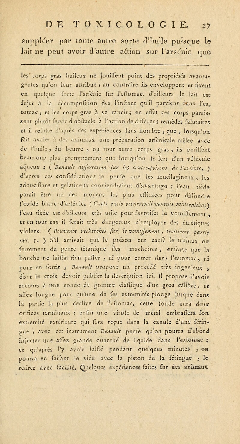 suppléer par tonte autre sorte d'huile puisque le lait ne peut avoir d'autre aétion sur 1 arsenic que les corps gras huileux ne jouifTent point des propriétés avanta- geules qu'on leur attribue ; au contraire ils enveloppent et fixent en quelque lorte l'arféric fur rcftomac. d'nilleurs k lait est fujec à la dècompofiiion des l'inflant qu'il parvient ckirii l'es, tomac 5 et les corps gras a se rancir j en effet ces corps parais, sent plutôt fervir d'obtlacle à l'action de difiérens remèdes islutaires et il lefiiire d'après des experie-ces fans nort'bre , que , lorsqu'oa f.ÙT av^le' }) (ie? animaux une préparation arfénîcale mêlée avec de )'!-uile, du beurre , ou tout autre corps gras, ils perilTent beaucoup plus p-cmptement qui lo.r;qu'on fe fert d'un véhicule aqueux : ( Renault dijjirtation fur les contre-poisons dj l\ir(é/iic, ) d'i^près »es confidérations je 'penfe que les mucila^ineux 5 les adouciflans et gélatineux convienlraient d'avanîSiee : l'eau tiède parait être un de=. ' moyens les plus efficaces pour dl^roudre l'oxide blanc d'arféric. (.Çaeîs raî'io occurrendi venenis mhierrdibus'^ l'eau tiède e-A -'ailleurs très utile pour favorifer le Vomifllrnent , et en tout cas- il ferait très dangereux d'cmcloyer des énictirues violens. (^ Bouvc^.ot recherches fur' le vomijjsment , troisième partie art. T. ) S'il arrivait que le poison eut caufc le trifîrius ou ferrement du genre tétanique des macîicîres , enforte que la bouche re iaiiTat rien paffer , ni pour e:->trer dans Testomac, ni pour en (ortir 3 Renault propose un procédé très ingénieux , doi t yi crois devoir publier la deicription ici. Il propose d'avoir recours à lîne sonde de gomme élaftique d'un gros calibre, et aficz longue pour qu'une de fes extrémités plonge jusque dans la partie la plus déclive de l'cftomar, cette foî;de aura deux orifices terminaux : erfin une virole de métal eœbrafTera foa extrémité extérieure qui fera reçue dans la canule d'une férin» pue ; avec cet instrument R.enault penie qu'on pourra d'abord injecter u= e affez grande quantité de liquide dans l'estomac ; et ou'après l'y avoir laide pendant quelques minutes , on pourra en faifant le vide avec le piston de la féringue j le rearcr avec facilite. Quelques expériences faites fnr «ïes aniiïjaux