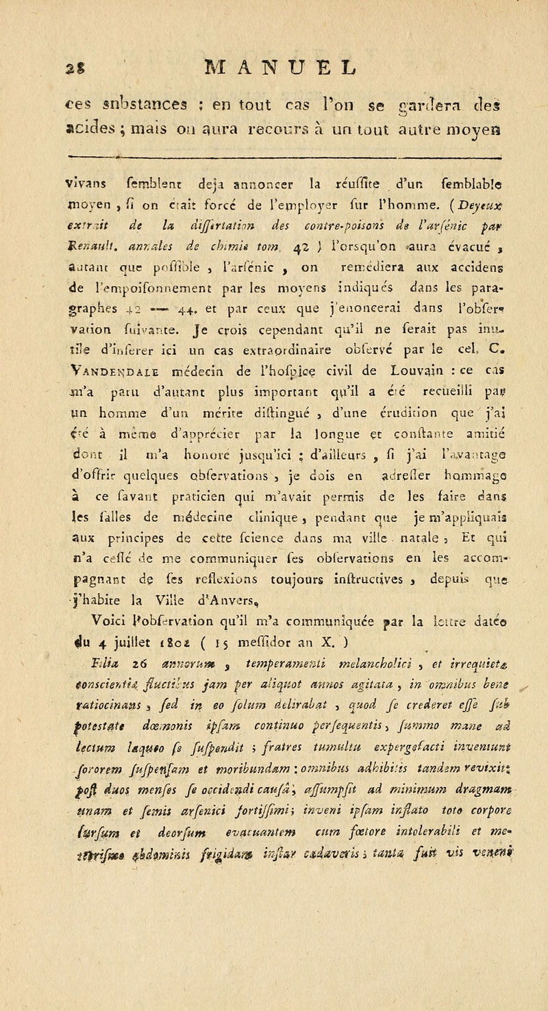 ces substances ; en tout cas l'on se rarJera des acides ; mais oa £îura recocrs à un tout autre moyeS viv^ans femblent deji annoncer la xéuffite d'un femblablo ^noyen , fî on ctaiî force de l'epiployer fur l'homme. (Deytux exrr zit de la dijjtriation des contre-poisons de rarféaic par ^enaiill, anr,ales de chimie torn 42 ) i'crsqu'on .-aura évacué j autant ouc priffible , rarfénic , on ren:cdiera aux accîdens de retiipoifonnement par les moyens indiques dans les para- graphes -1.2 —— 44. et par ceux que j'eaoneerai dans robfer* vation fuî^ante. Je crois cependant qu'il ne ferait pas inu- tile d'iijferer ici un cas extraordinaire oblervc par le cel, C. Vandekdai.e médecin de l'hofpicç civil de Louvîjin : ce cas Jsii'a paru d'autant plus important qu'il a cié recueilli paç yn homme d'un mérite dilHngué j d'une érudition que j'ai Ç'é à même d'apprécier par la longue çt confiante amitié dont il m'a honore jusqu'ici ; d'.iiUeurs , fi j'ai ra,va;'tage d'offrir quelques obfcrvations , je dois en adrelîer hommage à ce favant praticien qui m'avait permis de les faire dan$ \cs falles de médecine clinique , pendant que je m'appliquais aux principes de cette fcience dans ma ville natale 5 Et qui n'a celle de me communiquer fes obfervations en les accom- pagnant de fes reflexions toujours inftructives » depuis que J'habite la Ville d'Anvers, Voici l*obfervation qu'il m'a communiquée par la IcUre daté© ^u 4 juillet lîot. ( is mefftdor an X. ) Fdia 26 annsrui» f temperame^ui melanchoUci , et irrcaiàet^, (onsciehi°(4 JïuctihiS jam per aîiquot annos agitât a,, in om/iibui bens t-atiocinani j [eà in eo folum delirabat , q^uod fc crederet ejfe ftih foîestatt dœ.nonis ipfzm continua perjeotumtii, jammo mane ai lectHm lâqato fs fufpendit > fraires tm/mltu expergsfacti invemuni fororem Jtifpenft^m et moribundam : omnibm adhibi'.is tandem revixitt fo^ duos menfes fe ofcidctidican/â', ajfumpfit ad minimttîn dragmant unam et [emiî arfenici JortiJ/tmi; inveni ipfam injiato toto corpore lUYftim et deorfum evacumitem aim fœtoye intolerabili et me' if^fm» ^hdmnnii ffigidam i/^Jîay cA'iavsrls i taiiia, fuit v-is ve^^jf