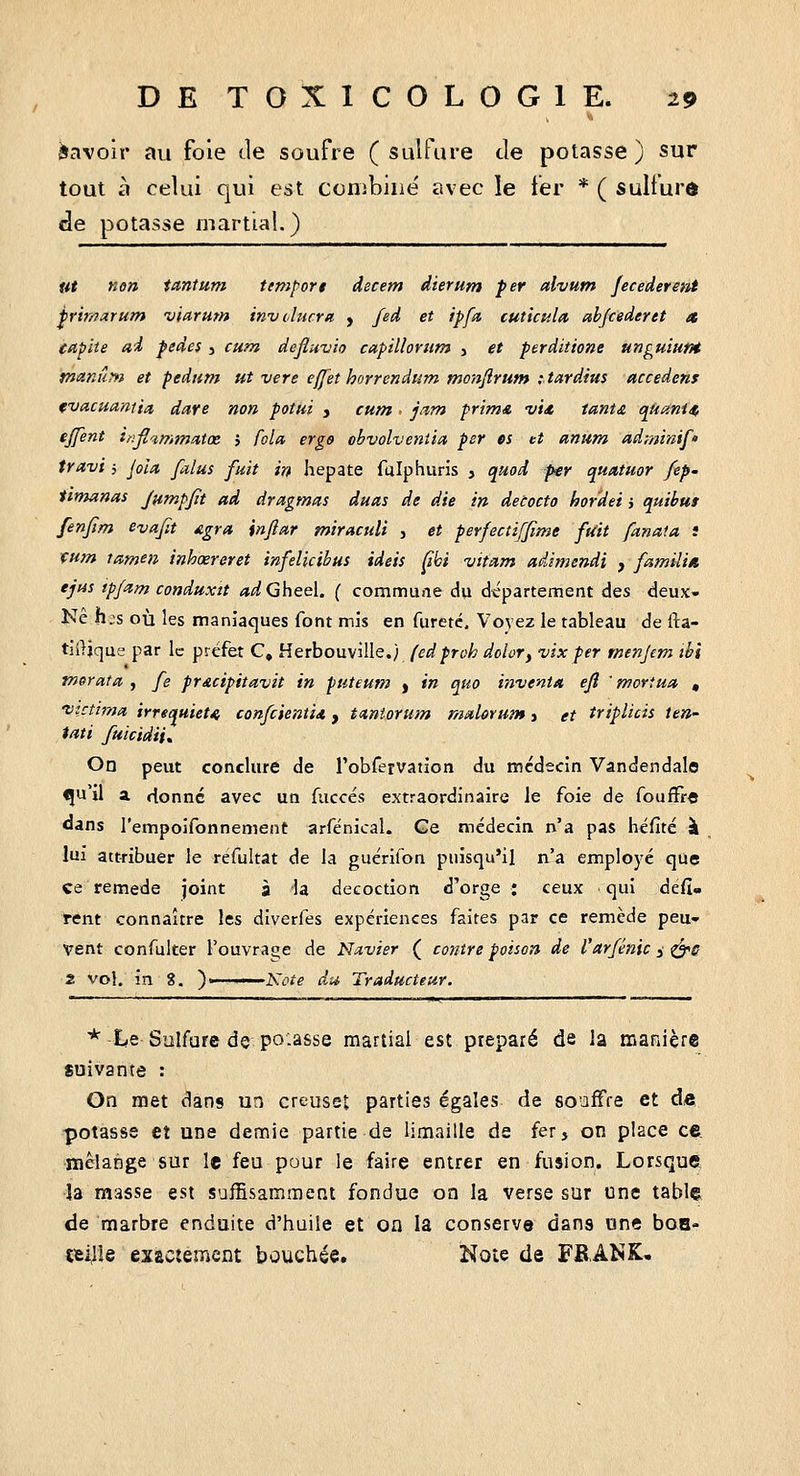 Savoir au foie de soufre (sulfure Je potasse) sur tout à celui qui est ccriibiiie' avec le fer * ( sulfurô de potasse martial.) ut non tantum temport decem dierum fer alvum jecederetît frimarum viarum involurra , fed et ipfa cuticula abjcederet a eapite ai pedes j cum defluvio capilloruf» , et perditione unguiutH maniiM et pedum ut vere effet horrendum tnonflrum itardius accedens (vacuaniia dare non potui y cum < jam prima i//<e tant£ qituni/^ ejfent inflcimm/itœ } Cola, erg$ obvolveniia per os et anum adminif' travi i Jola falus fuit in hepate fulphuris , quoi per quatuor fep- timanas Jttmpjït ad dragmas duas de die in detocto hordei i quihut fenfim evafit Agra, înftar miraculi , et perfectiffime fait fttnaia s mm tamen inhœreret infelicihui ideis Çibi vitam aâimendi , familin tjtis ipfam conduxit «^Gheel. ( commune du département des deux» Ne h;s où les maniaques font mis en fureté. Vovez le tableau de fta- tilljque par le préfet C, Herbouville.) (edproh dolor, vix per menjem ihi tnerata. , fe pncipitavit in puteutn ) in quo inventa ejî ' mortua , 'vzctitna irrequietK confcienti* y tctniorum mahrum > et triplicis îen- tati fuicidii^ On peut conclure de Tobfeîvation du médecin Vandendala qu'il a rtonnc avec un fuccés extraordinaire le foie de foufFr« <Jans l'empoifonnement arfénical. Ge médecin n'a pas héfité à lui attribuer le refultat de la guérifon puisqu'il n'a employé que ce remède joint à la décoction d'orge : ceux qui défi- rent connaître les dlverfes expériences faites par ce remède peu- vent confulter l'ouvraoe de Navier ( contre poison de l'ar/énic y ^s 2 vol. in 8. )' A'i^i^g du Traducteur. * t-e Sulfure de poiasse martial est préparé de la manière suivante : On met dans un creuset parties égales de souffre et dô potasse et une demie partie de limaille de fer, on place ce mélange sur le feu pour le faire entrer en fusion. Lorsque, ■îa masse est suffisamment fondue on la verse sur une table de marbre enduite d'huile et oa la conserve dans une boa- tei]le exactement bouchée. Note de FB.ANK,