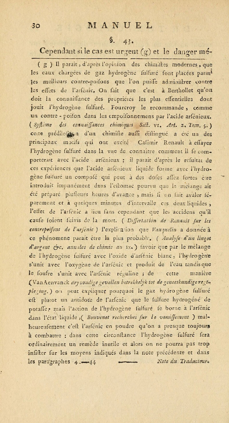 §. 45. Cepenclant si le cas esf ur:i'eat (g) et le danger mé- ( g ) Il parait 5 d'.jprès ropi'iion des chimiftes modernes , que les eaux chargées de gaz hydrogène iiilfuré font pUcces pann* ïes meilleurs coatre-pojfoiis que l'on puiiTe admi^iiilrer contre les eifets de rarfciiic. On lait que c'est à BerthoUet qu'oa doit ia connaiirancs des propriétés les plus eirentieiles dont jouit l'hydrogène fulfuré. Fourcroy le recommande j comme un contre - poiion dans les empoilonnemens par l'acide arfénieux. ( Syjl^fm 4^5 con-Uitiffances chimiques Seci. vi. Art, 2, To;n, 5. ) cette prcdilei^àij, n d'un chimifte aufîî diftingué a été un des principaux motifs qui ont e.'rcité Cadmir Renault à elTayer l'hydrogène fulfuré dans la vue de connaître comment il fe com- porterait avec l'acide . arfénieux : il parait d'après le refultat de ces expéiiences que l'acide arfénieux liquide forme avec l'hydro- gène fuîfuré un compofé qui peut à des dôfes afî'ez fortes èire introduit impunément dans l'eftomac pourvu que le mc/anpe ait été préparé plusieurs heures d'avance » mais û in lait avaler lé- parement et à quelques minutes d'intervalle cc-s deux liquides j Tetfct de l'atfénic â iieu fans cependant eue le> accidens ou'il caufe ioient llâvis de la mort. ( Dijfert.iiio» de Raidiitt jur les contreptifons de l'arjénic ) rexpli''a'io:i que F.itijuelin a donnée à ce phénomène parait être la plus probablr, ( Analyfe d'un lingot d'argent i^c, anndes de chimie an ix. ) iavoir que par le mélange de l'hydrogène fulfuré avec i'oxide d'arknic blanc ; l'hydrogèn'e s'unit avec l'oxygène de i'anenic et produit de l'eau tandis que îe foufre s'unit avec l'arfénic ré-uiine j de cette manière (VanAenvanck dryvouiiige^evallen l'strelJ:elyk tôt degeneeskundigere^:^t'> ple'Jng.) 01 peut expliquer pourquoi le gaz hydrogène fulfuré efl: phuot un antidot'e de l'arfénic que le fulfuré hydrogéné de potalTe» mais l'action de rh3''drogène fiilfuré fe borne à l'arfénic dans l'état liquide j(^ Bouvenot recherches fur le vomiffement ) mal- heureuferaent c'eft l'arfénic en poudre qu'on a presque tou/ours à combattre : dans cette circonftance l'hydrogèr^e fulfuré fera ordinairement un remède inutile et alors on ne pourra pas trop înfifter fur les moyens indiques dans la note précédente et dans les para'graphes 4.—.44. »>-^ Note du Traducteurs